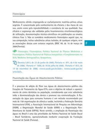 Fitoterápico                                                                    a
                                                                                B
Medicamento obtido empregando-se exclusivamente matérias-primas ativas
vegetais. É caracterizado pelo conhecimento da eficácia e dos riscos de seu     C
uso, assim como pela reprodutibilidade e constância de sua qualidade. Sua
eficácia e segurança são validadas pelos levantamentos etnofarmacológicos       d
de utilização, documentações técnico-científicas em publicações ou ensaios
clínicos Fase 3. Não se considera medicamento fitoterápico aquele que, na       e
sua composição, inclua substâncias ativas isoladas, de qualquer origem, nem
as associações destas com extratos vegetais. (RDC 48, de 16 de março de         F
2004/Anvisa).

      Fitoterapia; Fitoterápicos; Política Nacional de Plantas Medicinais e
                                                                                G
Fitoterápicos; Política Nacional de Práticas Integrativas e Complementares no
SUS; Medicina Antroposófica; Acupuntura.
                                                                                H
       Decreto 5.813, de 22 de junho de 2006; Portaria nº. 971, de 4 de maio    i
      de 2006; Portaria n° 1600, de 18 de julho de 2006; Portaria n° 853, de
17 de novembro de 2006; <www.saude.gov.br/dab>; <www.saude.gov.br/              L
sctie/daf>.
                                                                                M
Fluoretação das Águas de Abastecimento Público
                                                                                n-o
É o processo de adição de flúor nas águas de abastecimento público das          P
Estações de Tratamento da Água-ETA, com o objetivo de reduzir o apareci-
mento de cáries dentárias na população, considerando que esta substância        Q
inibe a desmineralização dos dentes e promove sua remineralização. A flu-
oretação da água para consumo humano é um método recomendado por                r
mais de 150 organizações de ciência e saúde, incluindo a Federação Dentária
Internacional (FDI), a Associação Internacional de Pesquisa em Odontologia      s
(IADR), a Organização Mundial de Saúde (OMS) e a Organização Pan-
Americana de Saúde (OPAS). Neste sentido, a ampliação da fluoretação das        t
águas no Brasil é uma das prioridades da Política Nacional de Saúde Bucal
– Brasil Sorridente, operacionalizada mediante cooperação da Fundação           U
Nacional de Saúde (Funasa).
                                                                                V-Z
                                    153
 