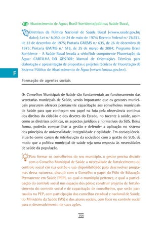 a         Abastecimento de Água; Brasil Sorridente/política; Saúde Bucal.

  B        Diretrizes da Política Nacional de Saúde Bucal (<www.saude.gov.br/
           dab>); Lei n.º 6.050, de 24 de maio de 1974; Decreto Federal n.º 76.872,
  C   de 22 de dezembro de 1975; Portaria GM/MS n.º 635, de 26 de dezembro de
      1975; Portaria GM/MS n.° 518, de 25 de março de 2004; Programa Brasil
  d   Sorridente – A Saúde Bucal levada a sério/Sub-componente Fluoretação da
      Água: CARTILHA DO GESTOR; Manual de Orientações Técnicas para
  e   elaboração e apresentação de propostas e projetos técnicos de Fluoretação de
      Sistema Público de Abastecimento de Água (<www.funasa.gov.br>).
  F
      Formação de agentes sociais
 G
 H    Os Conselhos Municipais de Saúde são fundamentais ao funcionamento das
      secretarias municipais de Saúde, sendo importante que os gestores munici-
  i   pais procurem oferecer permanente capacitação aos conselheiros municipais
      de Saúde para que conheçam seu papel na luta pela observância contínua
  L   dos direitos do cidadão e dos deveres do Estado, no tocante à saúde, assim
      como as diretrizes políticas, os aspectos jurídicos e normativos do SUS. Dessa
 M    forma, poderão compartilhar a gestão e defender a aplicação no sistema
      dos princípios de universalidade, integralidade e eqüidade. Em conseqüência,
n-o   atuarão como canais de interlocução da sociedade com a gestão do SUS, de
      modo que a política municipal de saúde seja uma resposta às necessidades
  P   de saúde da população.

 Q         Para formar os conselheiros do seu município, o gestor precisa discutir
           com o Conselho Municipal de Saúde a necessidade de fortalecimento do
  r   controle social em sua gestão e sua disponibilidade para desenvolver progra-
      mas dessa natureza; discutir com o Conselho o papel do Pólo de Educação
  s   Permanente em Saúde (PEP), ao qual o município pertence, e qual a partici-
      pação do controle social nos espaços dos pólos; construir projetos de fortale-
  t   cimento do controle social e de capacitação de conselheiros, que serão pac-
      tuados no PEP, com participação dos conselhos estadual e nacional de Saúde,
 U    do Ministério da Saúde (MS) e dos atores sociais, com foco no controle social
      para o desenvolvimento de suas ações.
V-Z
                                           154
 