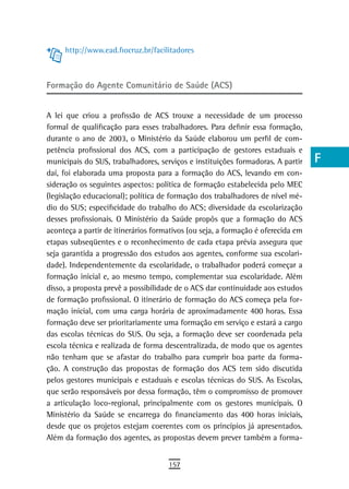 http://www.ead.fiocruz.br/facilitadores                                      a
                                                                                  B
Formação do Agente Comunitário de Saúde (ACS)
                                                                                  C
A lei que criou a profissão de ACS trouxe a necessidade de um processo            d
formal de qualificação para esses trabalhadores. Para definir essa formação,
durante o ano de 2003, o Ministério da Saúde elaborou um perfil de com-           e
petência profissional dos ACS, com a participação de gestores estaduais e
municipais do SUS, trabalhadores, serviços e instituições formadoras. A partir    F
daí, foi elaborada uma proposta para a formação do ACS, levando em con-
sideração os seguintes aspectos: política de formação estabelecida pelo MEC       G
(legislação educacional); política de formação dos trabalhadores de nível mé-
dio do SUS; especificidade do trabalho do ACS; diversidade da escolarização       H
desses profissionais. O Ministério da Saúde propôs que a formação do ACS
aconteça a partir de itinerários formativos (ou seja, a formação é oferecida em
                                                                                  i
etapas subseqüentes e o reconhecimento de cada etapa prévia assegura que
seja garantida a progressão dos estudos aos agentes, conforme sua escolari-
                                                                                  L
dade). Independentemente da escolaridade, o trabalhador poderá começar a
formação inicial e, ao mesmo tempo, complementar sua escolaridade. Além
                                                                                  M
disso, a proposta prevê a possibilidade de o ACS dar continuidade aos estudos
                                                                                  n-o
de formação profissional. O itinerário de formação do ACS começa pela for-
mação inicial, com uma carga horária de aproximadamente 400 horas. Essa           P
formação deve ser prioritariamente uma formação em serviço e estará a cargo
das escolas técnicas do SUS. Ou seja, a formação deve ser coordenada pela         Q
escola técnica e realizada de forma descentralizada, de modo que os agentes
não tenham que se afastar do trabalho para cumprir boa parte da forma-            r
ção. A construção das propostas de formação dos ACS tem sido discutida
pelos gestores municipais e estaduais e escolas técnicas do SUS. As Escolas,      s
que serão responsáveis por dessa formação, têm o compromisso de promover
a articulação loco-regional, principalmente com os gestores municipais. O         t
Ministério da Saúde se encarrega do financiamento das 400 horas iniciais,
desde que os projetos estejam coerentes com os princípios já apresentados.        U
Além da formação dos agentes, as propostas devem prever também a forma-
                                                                                  V-Z
                                     157
 
