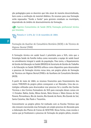 a    ção pedagógica para os docentes que irão atuar de maneira descentralizada,
      bem como a confecção de material didático. Os recursos para essa formação
  B   serão repassados “fundo a fundo” para gestores estaduais ou municipais,
      dependendo do âmbito de desenvolvimento da formação.
  C
            Agentes Comunitários de Saúde (ACS), Formação profissional técnica
  d   por itinerário.

  e        Portaria nº 2.474, de 12 de novembro de 2004.


  F
      Formação do Auxiliar de Consultório Dentário (ACD) e do Técnico de
 G    Higiene Dental (THD)

 H
      A formação técnica em saúde bucal é prioritária para o SUS, visto que a
  i   Estratégia Saúde da Família indica como necessária a equipe de saúde bucal
      no atendimento integral à saúde da população. Para tanto, o Departamento
  L   de Gestão da Educação na Saúde (DEGES) da Secretaria de Gestão do Trabalho
      e da Educação na Saúde (SGTES) utilizou como dispositivo para desencadear
 M    o processo de formação técnica nessa área, um projeto piloto de formação
      de Técnicos em Higiene Dental (THD) e de Auxiliares de Consultório Dentário
n-o   (ACD).

  P   A partir de maio de 2004, os recursos financeiros para financiamento dos
      cursos THD/ACD do projeto piloto começaram a ser liberados. Uma das es-
 Q    tratégias utilizadas para desencadear esse processo foi a escolha das Escolas
      Técnicas e dos Centros Formadores do SUS para execução desses cursos em
  r   13 Estados: Bahia, Goiás, Minas Gerais, Mato Grosso e Mato Grosso do Sul,
      Paraná, Pernambuco, Rio de Janeiro, Rio Grande do Norte, Rio Grande do Sul,
  s   Santa Catarina, São Paulo e Tocantins.

      Concomitante ao projeto piloto foi realizado com as Escolas Técnicas que
  t   não estavam executando essa formação um amplo processo de discussão para
 U    a elaboração dos Planos de Cursos de ACD/THD. Dessa forma, essas escolas e
      outras que já finalizaram o processo de formação do projeto piloto, encami-
V-Z
                                          158
 