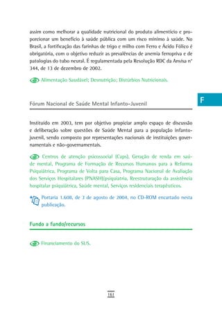 assim como melhorar a qualidade nutricional do produto alimentício e pro-         a
porcionar um benefício à saúde pública com um risco mínimo à saúde. No
Brasil, a fortificação das farinhas de trigo e milho com Ferro e Ácido Fólico é   B
obrigatória, com o objetivo reduzir as prevalências de anemia ferropriva e de
patologias do tubo neural. É regulamentada pela Resolução RDC da Anvisa n°        C
344, de 13 de dezembro de 2002.
                                                                                  d
     Alimentação Saudável; Desnutrição; Distúrbios Nutricionais.
                                                                                  e

Fórum nacional de saúde Mental infanto-Juvenil                                    F
                                                                                  G
Instituído em 2003, tem por objetivo propiciar amplo espaço de discussão
e deliberação sobre questões de Saúde Mental para a população infanto-            H
juvenil, sendo composto por representações nacionais de instituições gover-
namentais e não-governamentais.                                                   i
      Centros de atenção psicossocial (Caps), Geração de renda em saú-            L
de mental, Programa de Formação de Recursos Humanos para a Reforma
Psiquiátrica, Programa de Volta para Casa, Programa Nacional de Avaliação         M
dos Serviços Hospitalares (PNASH)/psiquiatria, Reestruturação da assistência
hospitalar psiquiátrica, Saúde mental, Serviços residenciais terapêuticos.        n-o
     Portaria 1.608, de 3 de agosto de 2004, no CD-ROM encartado nesta            P
     publicação.
                                                                                  Q
Fundo a fundo/recursos
                                                                                  r
     Financiamento do SUS.                                                        s
                                                                                  t
                                                                                  U
                                                                                  V-Z
                                     161
 