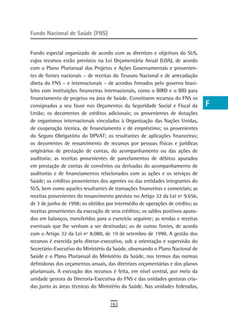 Fundo Nacional de Saúde (FNS)                                                    a
                                                                                 B
Fundo especial organizado de acordo com as diretrizes e objetivos do SUS,
cujos recursos estão previstos na Lei Orçamentária Anual (LOA), de acordo        C
com o Plano Plurianual dos Projetos e Ações Governamentais e provenien-
tes de fontes nacionais – de receitas do Tesouro Nacional e de arrecadação       d
direta do FNS – e internacionais – de acordos firmados pelo governo brasi-
leiro com instituições financeiras internacionais, como o BIRD e o BID para      e
financiamento de projetos na área de Saúde. Constituem recursos do FNS os
consignados a seu favor nos Orçamentos da Seguridade Social e Fiscal da          F
União; os decorrentes de créditos adicionais; os provenientes de dotações
de organismos internacionais vinculados à Organização das Nações Unidas,         G
de cooperação técnica, de financiamento e de empréstimo; os provenientes
do Seguro Obrigatório do DPVAT; os resultantes de aplicações financeiras;        H
os decorrentes de ressarcimento de recursos por pessoas físicas e jurídicas
originários de prestação de contas, do acompanhamento ou das ações de
                                                                                 i
auditoria; as receitas provenientes de parcelamentos de débitos apurados
em prestação de contas de convênios ou derivadas do acompanhamento de
                                                                                 L
auditorias e de financiamentos relacionados com as ações e os serviços de
Saúde; os créditos provenientes dos agentes ou das entidades integrantes do
                                                                                 M
SUS, bem como aqueles resultantes de transações financeiras e comerciais; as
                                                                                 n-o
receitas provenientes do ressarcimento previsto no Artigo 32 da Lei nº 9.656,
de 3 de junho de 1998; os obtidos por intermédio de operações de crédito; as     P
receitas provenientes da execução de seus créditos; os saldos positivos apura-
dos em balanços, transferidos para o exercício seguinte; as rendas e receitas    Q
eventuais que lhe venham a ser destinadas; os de outras fontes, de acordo
com o Artigo 32 da Lei nº 8.080, de 19 de setembro de 1990. A gestão dos         r
recursos é exercida pelo diretor-executivo, sob a orientação e supervisão do
Secretário-Executivo do Ministério da Saúde, observando o Plano Nacional de      s
Saúde e o Plano Plurianual do Ministério da Saúde, nos termos das normas
definidoras dos orçamentos anuais, das diretrizes orçamentárias e dos planos     t
plurianuais. A execução dos recursos é feita, em nível central, por meio da
unidade gestora da Diretoria-Executiva do FNS e das unidades gestoras cria-      U
das junto às áreas técnicas do Ministério da Saúde. Nas unidades federadas,
                                                                                 V-Z
                                     163
 