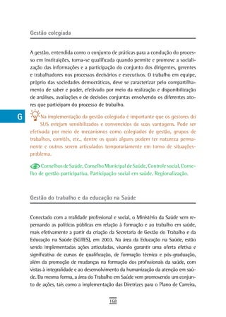 a    Gestão colegiada

  B
      A gestão, entendida como o conjunto de práticas para a condução do proces-
  C   so em instituições, torna-se qualificada quando permite e promove a sociali-
      zação das informações e a participação do conjunto dos dirigentes, gerentes
  d   e trabalhadores nos processos decisórios e executivos. O trabalho em equipe,
      próprio das sociedades democráticas, deve se caracterizar pelo compartilha-
  e   mento de saber e poder, efetivado por meio da realização e disponibilização
      de análises, avaliações e de decisões conjuntas envolvendo os diferentes ato-
  F   res que participam do processo de trabalho.

 G         Na implementação da gestão colegiada é importante que os gestores do
           SUS estejam sensibilizados e convencidos de suas vantagens. Pode ser
 H    efetivada por meio de mecanismos como colegiados de gestão, grupos de
      trabalhos, comitês, etc., dentre os quais alguns podem ter natureza perma-
  i   nente e outros serem articulados temporariamente em torno de situações-
      problema.
  L
           Conselhos de Saúde, Conselho Municipal de Saúde, Controle social, Conse-
 M    lho de gestão participativa, Participação social em saúde, Regionalização.


n-o
      Gestão do trabalho e da educação na saúde
  P
 Q    Conectado com a realidade profissional e social, o Ministério da Saúde vem re-
      pensando as políticas públicas em relação à formação e ao trabalho em saúde,
  r   mais efetivamente a partir da criação da Secretaria de Gestão do Trabalho e da
      Educação na Saúde (SGTES), em 2003. Na área da Educação na Saúde, estão
  s   sendo implementadas ações articuladas, visando garantir uma oferta efetiva e
      significativa de cursos de qualificação, de formação técnica e pós-graduação,
  t   além da promoção de mudanças na formação dos profissionais da saúde, com
      vistas à integralidade e ao desenvolvimento da humanização da atenção em saú-
 U    de. Da mesma forma, a área do Trabalho em Saúde vem promovendo um conjun-
      to de ações, tais como a implementação das Diretrizes para o Plano de Carreira,
V-Z
                                           168
 