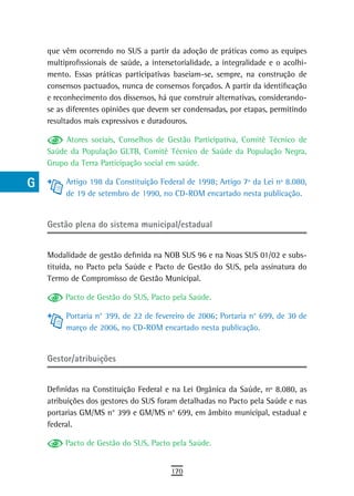 a    que vêm ocorrendo no SUS a partir da adoção de práticas como as equipes
      multiprofissionais de saúde, a intersetorialidade, a integralidade e o acolhi-
  B   mento. Essas práticas participativas baseiam-se, sempre, na construção de
      consensos pactuados, nunca de consensos forçados. A partir da identificação
  C   e reconhecimento dos dissensos, há que construir alternativas, considerando-
      se as diferentes opiniões que devem ser condensadas, por etapas, permitindo
  d   resultados mais expressivos e duradouros.

  e        Atores sociais, Conselhos de Gestão Participativa, Comitê Técnico de
      Saúde da População GLTB, Comitê Técnico de Saúde da População Negra,
  F   Grupo da Terra Participação social em saúde.

 G         Artigo 198 da Constituição Federal de 1998; Artigo 7º da Lei nº 8.080,
           de 19 de setembro de 1990, no CD-ROM encartado nesta publicação.
 H
      Gestão plena do sistema municipal/estadual
  i
  L   Modalidade de gestão definida na NOB SUS 96 e na Noas SUS 01/02 e subs-
      tituída, no Pacto pela Saúde e Pacto de Gestão do SUS, pela assinatura do
 M    Termo de Compromisso de Gestão Municipal.

n-o        Pacto de Gestão do SUS, Pacto pela Saúde.

  P        Portaria n° 399, de 22 de fevereiro de 2006; Portaria n° 699, de 30 de
           março de 2006, no CD-ROM encartado nesta publicação.
 Q
      Gestor/atribuições
  r
  s   Definidas na Constituição Federal e na Lei Orgânica da Saúde, nº 8.080, as
      atribuições dos gestores do SUS foram detalhadas no Pacto pela Saúde e nas
  t   portarias GM/MS n° 399 e GM/MS n° 699, em âmbito municipal, estadual e
      federal.
 U
           Pacto de Gestão do SUS, Pacto pela Saúde.
V-Z
                                           170
 