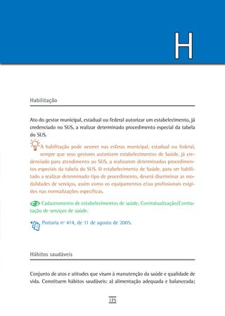 H
Habilitação


Ato do gestor municipal, estadual ou federal autorizar um estabelecimento, já
credenciado no SUS, a realizar determinado procedimento especial da tabela
do SUS.

     A habilitação pode ocorrer nas esferas municipal, estadual ou federal,
     sempre que seus gestores autorizem estabelecimentos de Saúde, já cre-
denciado para atendimento ao SUS, a realizarem determinados procedimen-
tos especiais da tabela do SUS. O estabelecimento de Saúde, para ser habili-
tado a realizar determinado tipo de procedimento, deverá discriminar as mo-
dalidades de serviços, assim como os equipamentos e/ou profissionais exigi-
dos nas normalizações específicas.

     Cadastramento de estabelecimentos de saúde, Contratualização/Contra-
tação de serviços de saúde.

     Portaria nº 414, de 11 de agosto de 2005.




Hábitos saudáveis


Conjunto de atos e atitudes que visam à manutenção da saúde e qualidade de
vida. Constituem hábitos saudáveis: a) alimentação adequada e balanceada;


                                    175
 