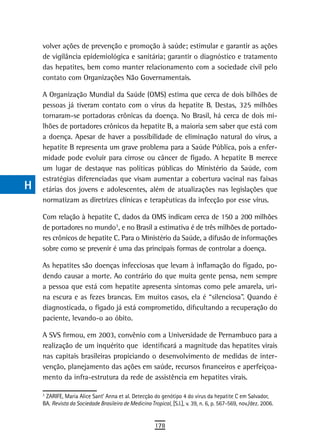a    volver ações de prevenção e promoção à saúde; estimular e garantir as ações
      de vigilância epidemiológica e sanitária; garantir o diagnóstico e tratamento
  B   das hepatites, bem como manter relacionamento com a sociedade civil pelo
      contato com Organizações Não Governamentais.
  C
      A Organização Mundial da Saúde (OMS) estima que cerca de dois bilhões de
  d   pessoas já tiveram contato com o vírus da hepatite B. Destas, 325 milhões
      tornaram-se portadoras crônicas da doença. No Brasil, há cerca de dois mi-
  e   lhões de portadores crônicos da hepatite B, a maioria sem saber que está com
      a doença. Apesar de haver a possibilidade de eliminação natural do vírus, a
  F   hepatite B representa um grave problema para a Saúde Pública, pois a enfer-
      midade pode evoluir para cirrose ou câncer de fígado. A hepatite B merece
 G    um lugar de destaque nas políticas públicas do Ministério da Saúde, com
      estratégias diferenciadas que visam aumentar a cobertura vacinal nas faixas
 H    etárias dos jovens e adolescentes, além de atualizações nas legislações que
      normatizam as diretrizes clínicas e terapêuticas da infecção por esse vírus.
  i
      Com relação à hepatite C, dados da OMS indicam cerca de 150 a 200 milhões
  L   de portadores no mundo3, e no Brasil a estimativa é de três milhões de portado-
                                        1




      res crônicos de hepatite C. Para o Ministério da Saúde, a difusão de informações
 M    sobre como se prevenir é uma das principais formas de controlar a doença.

n-o   As hepatites são doenças infecciosas que levam à inflamação do fígado, po-
      dendo causar a morte. Ao contrário do que muita gente pensa, nem sempre
  P   a pessoa que está com hepatite apresenta sintomas como pele amarela, uri-
      na escura e as fezes brancas. Em muitos casos, ela é “silenciosa”. Quando é
 Q    diagnosticada, o fígado já está comprometido, dificultando a recuperação do
      paciente, levando-o ao óbito.
  r
      A SVS firmou, em 2003, convênio com a Universidade de Pernambuco para a
  s   realização de um inquérito que identificará a magnitude das hepatites virais
      nas capitais brasileiras propiciando o desenvolvimento de medidas de inter-
  t   venção, planejamento das ações em saúde, recursos financeiros e aperfeiçoa-
      mento da infra-estrutura da rede de assistência em hepatites virais.
 U    3
      1
       ZARIFE, Maria Alice Sant’ Anna et al. Detecção do genótipo 4 do vírus da hepatite C em Salvador,
      BA. Revista da Sociedade Brasileira de Medicina Tropical, [S.l.], v. 39, n. 6, p. 567-569, nov./dez. 2006.
V-Z
                                                         178
 
