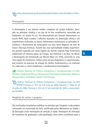 <http://portal.saude.gov.br/portal/saude/visualizar_texto.cfm?idtxt=21925>   a
                                                                                  B
Homeopatia
                                                                                  C
A Homeopatia é um sistema médico complexo de caráter holístico, base-             d
ado no princípio vitalista e no uso da lei dos semelhantes enunciada por
Hipócrates no século IV a.C. Foi desenvolvida por Samuel Hahnemann no             e
século XVIII. Após estudos e reflexões baseados na observação clínica e em
experimentos realizados na época, Hahnemann sistematizou os princípios fi-        F
losóficos e doutrinários da homeopatia em suas obras Organon da Arte de
Curar e Doenças Crônicas. A partir daí, essa racionalidade médica experimen-      G
tou grande expansão por várias regiões do mundo, estando hoje firmemente
implantada em diversos países da Europa, das Américas e da Ásia. No Brasil,       H
a Homeopatia foi introduzida por Benoit Mure em 1840, tornando-se uma
nova opção de tratamento. Utiliza como recurso diagnóstico a repertorização,      i
que consiste no processo de seleção do melhor medicamento a ser indicado
em cada caso e, como terapêutica, o medicamento homeopático.                      L
     Política Nacional de Práticas Integrativas e Complementares no SUS;          M
Medicina Tradicional Chinesa-Acupuntura; Homeopatia; Fitoterapia; Medicina
Antroposófica; Termalismo Social e Crenoterapia.                                  n-o
      Política Nacional de Práticas Integrativas e Complementares no SUS          P
     (PNPIC); Portaria nº. 971, de 4 de maio de 2006; Portaria n° 1600, de 18
de julho de 2006; Portaria n° 853, de 17 de novembro de 2006; <www.saude.         Q
gov.br/dab>.
                                                                                  r
Hospitais de ensino e pesquisa
                                                                                  s
São instituições hospitalares públicas ou privadas que integram a rede própria    t
contratada ou conveniada do SUS, certificadas pelos Ministérios da Saúde e
da Educação como instituições de atenção à saúde. Participam da formação          U
de estudantes de graduação e pós-graduação, bem como contribuem para a
                                                                                  V-Z
                                     179
 