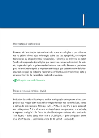 I
incorporação tecnológica


Processo de introdução sistematizada de novas tecnologias e procedimen-
tos na prática clínica e/ou orientação sobre seu uso apropriado, caso sejam
tecnologias ou procedimentos consagrados. Também é de interesse do setor
Saúde a incorporação tecnológica que ocorre no complexo industrial da saú-
de, responsável pelo suprimento dos insumos em saúde. Fomentar pesquisas
para insumos estratégicos e importar tecnologias que possam suprir deficiên-
cias tecnológicas da indústria nacional são iniciativas governamentais para o
desenvolvimento da capacidade nacional nessa área.

     Pesquisa em saúde/fomento.



Índice de massa corporal (IMC)


Indicador de saúde utilizado para avaliar a adequação entre peso e altura cor-
porais e sua relação com risco para doenças crônicas não transmissíveis. Nota:
é calculado pela seguinte fórmula: IMC = P/A2, em que P é o peso corporal
em quilogramas, A é a altura em metros elevada ao quadrado; o resultado
é expresso em kg/m2. As faixas de classificação para adultos são: abaixo de
18,5 kg/m2 – baixo peso; entre 18,5 e 24,99kg/m2 – peso adequado; entre
25 e 29,99 kg/m2 – sobrepeso; acima de 30 kg/m2 – obesidade.




                                     187
 