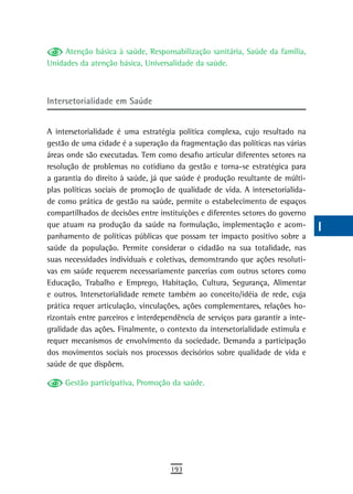 Atenção básica à saúde, Responsabilização sanitária, Saúde da família,      a
Unidades da atenção básica, Universalidade da saúde.
                                                                                 B
                                                                                 C
intersetorialidade em saúde
                                                                                 d
A intersetorialidade é uma estratégia política complexa, cujo resultado na
gestão de uma cidade é a superação da fragmentação das políticas nas várias
                                                                                 e
áreas onde são executadas. Tem como desafio articular diferentes setores na
resolução de problemas no cotidiano da gestão e torna-se estratégica para
                                                                                 F
a garantia do direito à saúde, já que saúde é produção resultante de múlti-
plas políticas sociais de promoção de qualidade de vida. A intersetorialida-
                                                                                 G
de como prática de gestão na saúde, permite o estabelecimento de espaços
                                                                                 H
compartilhados de decisões entre instituições e diferentes setores do governo
que atuam na produção da saúde na formulação, implementação e acom-              i
panhamento de políticas públicas que possam ter impacto positivo sobre a
saúde da população. Permite considerar o cidadão na sua totalidade, nas          L
suas necessidades individuais e coletivas, demonstrando que ações resoluti-
vas em saúde requerem necessariamente parcerias com outros setores como          M
Educação, Trabalho e Emprego, Habitação, Cultura, Segurança, Alimentar
e outros. Intersetorialidade remete também ao conceito/idéia de rede, cuja       n-o
prática requer articulação, vinculações, ações complementares, relações ho-
rizontais entre parceiros e interdependência de serviços para garantir a inte-   P
gralidade das ações. Finalmente, o contexto da intersetorialidade estimula e
requer mecanismos de envolvimento da sociedade. Demanda a participação           Q
dos movimentos sociais nos processos decisórios sobre qualidade de vida e
saúde de que dispõem.                                                            r
     Gestão participativa, Promoção da saúde.                                    s
                                                                                 t
                                                                                 U
                                                                                 V-Z
                                     193
 