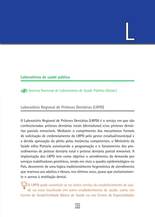 L
Laboratórios de saúde pública


     Sistema Nacional de Laboratórios de Saúde Pública (Sislab.)



Laboratório Regional de Próteses Dentárias (LRPD)


O Laboratório Regional de Próteses Dentárias (LRPD) é o serviço em que são
confeccionadas próteses dentárias totais (dentaduras) e/ou próteses dentá-
rias parciais removíveis. Mediante o cumprimento dos mecanismos formais
de solicitação de credenciamento do LRPD pelo gestor estadual/municipal e
a devida aprovação do pleito pelas instâncias competentes, o Ministério da
Saúde edita Portaria autorizando a programação e o faturamento dos pro-
cedimentos de prótese dentária total e prótese dentária parcial removível. A
implantação dos LRPD tem como objetivo o atendimento da demanda por
serviços reabilitadores protéticos, tendo em vista o quadro epidemiológico no
País, decorrente de uma lógica tradicionalmente hegemônica de atendimento
que reservou aos adultos e idosos, nos últimos anos, quase que exclusivamen-
te o acesso à mutilação dental.

    O LRPD pode constituir-se no único serviço do estabelecimento de saú-
    de ou estar localizado em outro estabelecimento de saúde, como um
Centro de Saúde/Unidade Básica de Saúde ou um Centro de Especialidades

                                    197
 