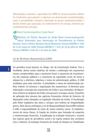 a    Odontológicas. Quando a capacidade dos LRPD de natureza jurídica pública
      for insuficiente para garantir a cobertura em determinado município/região,
  B   existe a possibilidade, mediante solicitação do gestor estadual/municipal e
      devido trâmite para aprovação, de credenciamento de serviços ofertados por
  C   estabelecimentos privados.

  d        Brasil Sorridente/política; Saúde Bucal.

  e        Diretrizes da Política Nacional de Saúde Bucal (<www.saude.gov.br/
           dab>); Orientações para Autorização de Procedimentos de Prótese
  F   Dentária Total e Prótese Dentária Parcial Removível; Portaria GM/MS nº 599,
      de 23 de março de 2006; Portaria GM/MS nº 1.572, de 29 de julho de 2004;
 G    Portaria GM/MS nº 930, de 2 de maio de 2006.


 H    Lei de Diretrizes Orçamentárias (LDO)
  i
      Lei periódica anual prevista no Artigo 165 da Constituição Federal. Tem a
  L   finalidade, dentre outras matérias, de nortear a elaboração dos orçamentos
      anuais, compreendidos aqui o orçamento fiscal, o orçamento de investimen-
 M    tos das empresas públicas e o orçamento da seguridade social, de forma a
      adequá-los a diretrizes, objetivos e metas da administração pública. A LDO
n-o   estabelece para cada exercício: 1) prioridades e metas da administração pú-
      blica federal; 2) estrutura e organização dos orçamentos; 3) diretrizes para
  P   elaboração e execução dos orçamentos da União e suas alterações; 4) disposi-
 Q    tivos relativos às despesas da União com pessoal e encargos sociais; 5) política
      de aplicação dos recursos das agências financeiras oficiais de fomento; 6)
  r   disposições sobre alterações na legislação tributária da União; 7) fiscalização
      pelo Poder Legislativo das obras e serviços com indícios de irregularidades
  s   graves. Além dessas atribuições a Lei de Responsabilidade Fiscal (LRF) atribuiu
      à LDO a responsabilidade de tratar de outras matérias como: 1) estabeleci-
  t   mento de metas físicas; 2) fixação de critérios para limitação de empenho
      e movimentação financeira; 3) publicação da avaliação financeira e atuarial
 U    dos regimes geral de previdência social e do regime próprio dos servidores
      civis e militares; 4) avaliação financeira do Fundo de Amparo ao Trabalhador
V-Z
                                            198
 
