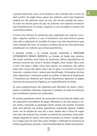 a grande maioria dos casos. Já no Nordeste o pico coincide com os meses de         a
abril a junho. Na região Norte, apesar dos acidentes serem mais freqüentes
também nos três primeiros meses do ano, não há uma variação tão marca-             B
da como nas demais partes do país. Os acidentes com serpentes acontecem
mais freqüentemente no campo, enquanto os com escorpiões e aranhas têm             C
característica urbana.
                                                                                   d
A forma mais eficiente de tratamento para acidentados por serpente, escor-
pião e algumas aranhas é o soro. O tratamento será mais eficiente quanto           e
mais cedo o acidentado for atendido. O tempo é um fator determinante para
a boa evolução dos casos. As crianças e os idosos são os que mais apresentam       F
complicações em acidentes por animais peçonhentos.
                                                                                   G
A principal medida a ser tomada quando acidentado é PROCURAR
ATENDIMENTO MÉDICO IMEDIATO, na Unidade de Saúde mais próxima.                     H
Não tentar nenhuma outra forma de tratamento. Outros procedimentos de
primeiros-socorros são: elevar o membro atingido, evitar esforço físico, lavar     i
o local com água e sabão, nunca fazer garrote ou torniquete, não aplicar
nada sobre o local, não ingerir nada a não ser água, e se possível, em caso de     L
serpentes e aranhas, levar o animal para identificação. Informações técnicas
sobre diagnóstico e tratamento podem ser obtidas no Manual de Diagnóstico          M
e Tratamento dos Acidentes por Animais Peçonhentos disponível na página
eletrônica da Secretaria de Vigilância em Saúde/Ministério da Saúde.               n-o
Os soros antipeçonhentos são adquiridos pelo Ministério da Saúde e distri-         P
buídos às Unidades Federadas, chegando às unidades de saúde de referência
para atendimento gratuito aos acidentados.                                         Q
Os animais peçonhentos devem ser conservados em seus locais de origem, pois
                                                                                   r
são importantes controladores de pragas. Alimentam-se de ratos, baratas e ou-
tros insetos, mantendo as populações destes animais sob controle. O homem          s
pode viver próximo aos animais peçonhentos respeitando algumas medidas
como: uso de calçados de cano alto e luvas, tampar ralos e frestas de esgoto       t
com telas, não acumular lixo, entulho, ou material de construção, conter proli-
feração exagerada de insetos, não mexer em buracos ou frestas e sacudir sapa-      U
tos e roupas antes de vestir. Para outras medidas e notificação de ocorrência de
animais peçonhentos, procurar a Secretaria Municipal de Saúde mais próxima.        V-Z
                                      19
 