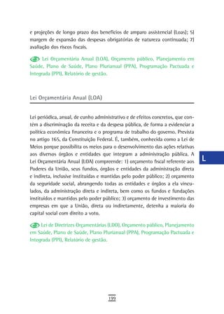 e projeções de longo prazo dos benefícios de amparo assistencial (Loas); 5)      a
margem de expansão das despesas obrigatórias de natureza continuada; 7)
avaliação dos riscos fiscais.                                                    B
      Lei Orçamentária Anual (LOA), Orçamento público, Planejamento em           C
Saúde, Plano de Saúde, Plano Plurianual (PPA), Programação Pactuada e
Integrada (PPI), Relatório de gestão.                                            d
                                                                                 e
Lei Orçamentária Anual (LOA)
                                                                                 F
Lei periódica, anual, de cunho administrativo e de efeitos concretos, que con-   G
tém a discriminação da receita e da despesa pública, de forma a evidenciar a
política econômica financeira e o programa de trabalho do governo. Prevista      H
no artigo 165, da Constituição Federal. É, também, conhecida como a Lei de
Meios porque possibilita os meios para o desenvolvimento das ações relativas     i
aos diversos órgãos e entidades que integram a administração pública. A
Lei Orçamentária Anual (LOA) compreende: 1) orçamento fiscal referente aos       L
Poderes da União, seus fundos, órgãos e entidades da administração direta
e indireta, inclusive instituídas e mantidas pelo poder público; 2) orçamento
                                                                                 M
da seguridade social, abrangendo todas as entidades e órgãos a ela vincu-
lados, da administração direta e indireta, bem como os fundos e fundações
                                                                                 n-o
instituídos e mantidos pelo poder público; 3) orçamento de investimento das
empresas em que a União, direta ou indiretamente, detenha a maioria do
                                                                                 P
capital social com direito a voto.
                                                                                 Q
     Lei de Diretrizes Orçamentárias (LDO), Orçamento público, Planejamento
em Saúde, Plano de Saúde, Plano Plurianual (PPA), Programação Pactuada e         r
Integrada (PPI), Relatório de gestão.
                                                                                 s
                                                                                 t
                                                                                 U
                                                                                 V-Z
                                     199
 