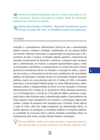 Acidente de trabalho (tipo/típico), Agravos à saúde relacionados ao tra-    a
balho, Agrotóxico, Doença relacionada ao trabalho, Saúde do trabalhador,
Vigilância dos ambientes de trabalho.                                             B
     Doenças Relacionadas ao Trabalho – Manual de Procedimentos para os           C
     Serviços de Saúde, MS, 2001, no CD-ROM encartado nesta publicação.
                                                                                  d
Licitações                                                                        e

Licitação é o procedimento administrativo formal em que a administração
                                                                                  F
pública convoca, mediante condições estabelecidas em ato próprio (edital
ou convite), empresas interessadas na apresentação de propostas para o ofe-
                                                                                  G
recimento de bens e serviços. A licitação objetiva garantir a observância do
                                                                                  H
princípio constitucional da isonomia e selecionar a proposta mais vantajosa
para a administração, de maneira a assegurar oportunidades iguais a todos         i
os interessados e possibilitar o comparecimento ao certame do maior número
possível de concorrentes. Devem ser licitados: a execução de obras, a presta-     L
ção de serviços e o fornecimento de bens para atendimento de necessidades
públicas. As alienações e locações devem ser contratadas mediante licitações      M
públicas, exceto nos casos previstos pela Lei nº 8.666, de 1993, e alterações
posteriores. A Constituição Federal, (artigo 37, inciso XXI) prevê para a admi-   n-o
nistração pública a obrigatoriedade de licitar. A Lei de Licitações e Contratos
Administrativos (Lei nº 8.666, de 21 de junho de 1993), alterações posteriores    P
e a Lei do Pregão (Lei nº 10.520, de 17 de julho de 2002), constituem a legis-
lação básica sobre licitações para a administração pública. O procedimento de     Q
licitar propicia maior transparência nas compras e contratações, objetivando
sempre a seleção da proposta mais vantajosa para o licitante. Estão sujeitos      r
à regra de licitar, além dos órgãos integrantes da administração direta, os
fundos especiais, as autarquias, as fundações públicas, as empresas públicas,     s
as sociedades de economia mista e demais entidades controladas direta ou
indiretamente pela União, estados, Distrito Federal e municípios.                 t
    Uma vez definido o objeto que se quer contratar, é necessário estimar o       U
    valor total da obra, do serviço ou do bem a ser licitado, mediante reali-
                                                                                  V-Z
                                     201
 