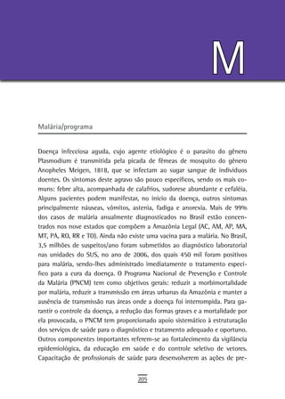 M
Malária/programa


Doença infecciosa aguda, cujo agente etiológico é o parasito do gênero
Plasmodium é transmitida pela picada de fêmeas de mosquito do gênero
Anopheles Meigen, 1818, que se infectam ao sugar sangue de indivíduos
doentes. Os sintomas deste agravo são pouco específicos, sendo os mais co-
muns: febre alta, acompanhada de calafrios, sudorese abundante e cefaléia.
Alguns pacientes podem manifestar, no início da doença, outros sintomas
principalmente náuseas, vômitos, astenia, fadiga e anorexia. Mais de 99%
dos casos de malária anualmente diagnosticados no Brasil estão concen-
trados nos nove estados que compõem a Amazônia Legal (AC, AM, AP, MA,
MT, PA, RO, RR e TO). Ainda não existe uma vacina para a malária. No Brasil,
3,5 milhões de suspeitos/ano foram submetidos ao diagnóstico laboratorial
nas unidades do SUS, no ano de 2006, dos quais 450 mil foram positivos
para malária, sendo-lhes administrado imediatamente o tratamento especí-
fico para a cura da doença. O Programa Nacional de Prevenção e Controle
da Malária (PNCM) tem como objetivos gerais: reduzir a morbimortalidade
por malária, reduzir a transmissão em áreas urbanas da Amazônia e manter a
ausência de transmissão nas áreas onde a doença foi interrompida. Para ga-
rantir o controle da doença, a redução das formas graves e a mortalidade por
ela provocada, o PNCM tem proporcionado apoio sistemático à estruturação
dos serviços de saúde para o diagnóstico e tratamento adequado e oportuno.
Outros componentes importantes referem-se ao fortalecimento da vigilância
epidemiológica, da educação em saúde e do controle seletivo de vetores.
Capacitação de profissionais de saúde para desenvolverem as ações de pre-


                                    205
 