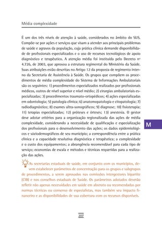 Média complexidade                                                                a
                                                                                  B
É um dos três níveis de atenção à saúde, considerados no âmbito do SUS.
Compõe-se por ações e serviços que visam a atender aos principais problemas       C
de saúde e agravos da população, cuja prática clínica demande disponibilida-
de de profissionais especializados e o uso de recursos tecnológicos de apoio      d
diagnóstico e terapêutico. A atenção média foi instituída pelo Decreto nº
4.726, de 2003, que aprovou a estrutura regimental do Ministério da Saúde.        e
Suas atribuições estão descritas no Artigo 12 da proposta de regimento inter-
no da Secretaria de Assistência à Saúde. Os grupos que compõem os proce-          F
dimentos de média complexidade do Sistema de Informações Ambulatoriais
são os seguintes: 1) procedimentos especializados realizados por profissionais    G
médicos, outros de nível superior e nível médio; 2) cirurgias ambulatoriais es-
pecializadas; 3) procedimentos traumato-ortopédicos; 4) ações especializadas      H
em odontologia; 5) patologia clínica; 6) anatomopatologia e citopatologia; 7)
radiodiagnóstico; 8) exames ultra-sonográficos; 9) diagnose; 10) fisioterapia;
                                                                                  i
11) terapias especializadas; 12) próteses e órteses; 13) anestesia. O gestor
deve adotar critérios para a organização regionalizada das ações de média
                                                                                  L
complexidade, considerando a necessidade de qualificação e especialização
dos profissionais para o desenvolvimento das ações; os dados epidemiológi-
                                                                                  M
cos e sóciodemográficos de seu município; a correspondência entre a prática
                                                                                  n-o
clínica e a capacidade resolutiva diagnóstica e terapêutica; a complexidade
e o custo dos equipamentos; a abrangência recomendável para cada tipo de          P
serviço; economias de escala e métodos e técnicas requeridas para a realiza-
ção das ações.                                                                    Q
      As secretarias estaduais de saúde, em conjunto com os municípios, de-
     vem estabelecer parâmetros de concentração para os grupos e subgrupos
                                                                                  r
de procedimentos, a serem aprovados nas comissões intergestores bipartite
(CIB) e nos conselhos estaduais de Saúde. Os parâmetros adotados deverão
                                                                                  s
refletir não apenas necessidades em saúde em abstrato ou recomendadas por
                                                                                  t
normas técnicas ou consenso de especialistas, mas também seu impacto fi-
nanceiro e as disponibilidades de sua cobertura com os recursos disponíveis.      U
                                                                                  V-Z
                                     207
 