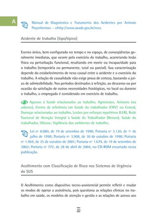 a           Manual de Diagnóstico e Tratamento dos Acidentes por Animais
             Peçonhentos – <http://www.saude.gov.br/svs>
  B
      Acidente de trabalho (tipo/típico)
  C
  d   Evento único, bem configurado no tempo e no espaço, de conseqüências ge-
      ralmente imediatas, que ocorre pelo exercício do trabalho, acarretando lesão
  e   física ou perturbação funcional, resultando em morte ou incapacidade para
      o trabalho (temporária ou permanente, total ou parcial). Sua caracterização
  F   depende do estabelecimento de nexo causal entre o acidente e o exercício do
      trabalho. A relação de causalidade não exige prova de certeza, bastando o juí-
 G    zo de admissibilidade. Nos períodos destinados à refeição, ao descanso ou por
      ocasião da satisfação de outras necessidades fisiológicas, no local ou durante
 H    o trabalho, o empregado é considerado em exercício de trabalho.

  i         Agravos à Saúde relacionados ao trabalho, Agrotóxico, Amianto (ou
      asbesto), Centro de referência em Saúde do trabalhador (CRST ou Cerest),
  L   Doenças relacionadas ao trabalho, Lesões por esforços repetitivos (LER), Rede
      Nacional de Atenção Integral à Saúde do Trabalhador (Renast), Saúde do
 M    trabalhador, Silicose, Vigilância dos ambientes de trabalho.

n-o         Lei nº 8.080, de 19 de setembro de 1990; Portaria nº 3.120, de 1º de
            julho de 1998; Portaria nº 3.908, de 30 de outubro de 1998; Portaria
  P   nº 1.969, de 25 de outubro de 2001; Portaria nº 1.679, de 19 de setembro de
      2002; Portaria nº 777, de 28 de abril de 2004, no CD-ROM encartado nesta
 Q    publicação.

  r
      acolhimento com Classificação de risco nos sistemas de Urgência
  s   do sUs

  t   O Acolhimento como dispositivo tecno-assistencial permite refletir e mudar
 U    os modos de operar a assistência, pois questiona as relações clínicas no tra-
      balho em saúde, os modelos de atenção e gestão e as relações de acesso aos
V-Z
                                           20
 
