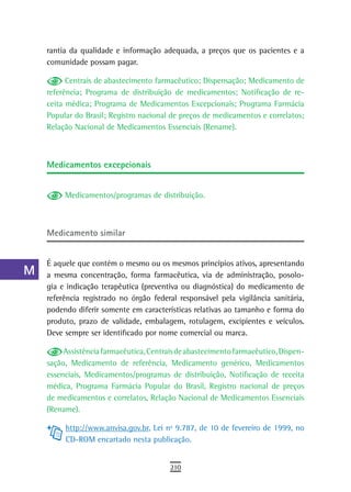 a    rantia da qualidade e informação adequada, a preços que os pacientes e a
      comunidade possam pagar.
  B
            Centrais de abastecimento farmacêutico; Dispensação; Medicamento de
  C   referência; Programa de distribuição de medicamentos; Notificação de re-
      ceita médica; Programa de Medicamentos Excepcionais; Programa Farmácia
  d   Popular do Brasil; Registro nacional de preços de medicamentos e correlatos;
      Relação Nacional de Medicamentos Essenciais (Rename).
  e
  F   Medicamentos excepcionais
 G
           Medicamentos/programas de distribuição.
 H
  i   Medicamento similar
  L
      É aquele que contém o mesmo ou os mesmos princípios ativos, apresentando
 M    a mesma concentração, forma farmacêutica, via de administração, posolo-
      gia e indicação terapêutica (preventiva ou diagnóstica) do medicamento de
n-o   referência registrado no órgão federal responsável pela vigilância sanitária,
      podendo diferir somente em características relativas ao tamanho e forma do
  P   produto, prazo de validade, embalagem, rotulagem, excipientes e veículos.
      Deve sempre ser identificado por nome comercial ou marca.
 Q
           Assistência farmacêutica, Centrais de abastecimento farmacêutico, Dispen-
  r   sação, Medicamento de referência, Medicamento genérico, Medicamentos
      essenciais, Medicamentos/programas de distribuição, Notificação de receita
  s   médica, Programa Farmácia Popular do Brasil, Registro nacional de preços
      de medicamentos e correlatos, Relação Nacional de Medicamentos Essenciais
  t   (Rename).

 U         http://www.anvisa.gov.br, Lei nº 9.787, de 10 de fevereiro de 1999, no
           CD-ROM encartado nesta publicação.
V-Z
                                           210
 