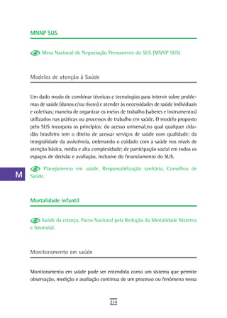 a    MnnP sUs

  B
           Mesa Nacional de Negociação Permanente do SUS (MNNP SUS)
  C
  d   Modelos de atenção à saúde

  e
      Um dado modo de combinar técnicas e tecnologias para intervir sobre proble-
  F   mas de saúde (danos e/ou riscos) e atender às necessidades de saúde individuais
      e coletivas; maneira de organizar os meios de trabalho (saberes e instrumentos)
 G    utilizados nas práticas ou processos de trabalho em saúde. O modelo proposto
      pelo SUS incorpora os princípios: do acesso universal,no qual qualquer cida-
 H    dão brasileiro tem o direito de acessar serviços de saúde com qualidade; da
      integralidade da assistência, ordenando o cuidado com a saúde nos níveis de
  i   atenção básica, média e alta complexidade; de participação social em todos os
      espaços de decisão e avaliação, inclusive do financiamento do SUS.
  L
           Planejamento em saúde, Responsabilização sanitária, Conselhos de
 M    Saúde.

n-o
      Mortalidade infantil
  P
 Q         Saúde da criança, Pacto Nacional pela Redução da Mortalidade Materna
      e Neonatal.
  r
  s
      Monitoramento em saúde
  t
      Monitoramento em saúde pode ser entendido como um sistema que permite
 U    observação, medição e avaliação contínua de um processo ou fenômeno nessa

V-Z
                                           214
 
