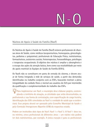N-O
Núcleos de Apoio à Saúde da Família (Nasf)


Os Núcleos de Apoio à Saúde da Família (Nasf) reúnem profissionais de diver-
sas áreas de Saúde, como médicos (acupunturistas, homeopatas, ginecologis-
tas, pediatras e psiquiatras), profissionais de Educação Física, nutricionistas,
farmacêuticos, assistentes sociais, fisioterapeutas, fonoaudiólogos, psicólogos
e terapeutas ocupacionais. O objetivo dos núcleos é ampliar a abrangência e
o escopo das ações da atenção básica, bem como sua resolubilidade por meio
do apoio matricial às Equipes de Saúde da Família (ESFs).

Os Nasfs não se constituem em porta de entrada do sistema, e devem atu-
ar de forma integrada à rede de serviços de saúde, a partir das demandas
identificadas no trabalho conjunto com as ESFs, buscando instituir a plena
integralidade do cuidado físico e mental aos usuários do SUS por intermédio
da qualificação e complementaridade do trabalho das ESFs.

     Para implementar um Nasf, o município deve elaborar projeto, contem-
     plando o território de atuação, as atividades que serão desenvolvidas, os
profissionais e sua forma de contratação, com especificação de carga horária,
identificação das ESFs vinculadas ao Nasf e a unidade de saúde que o creden-
ciará. Esse projeto deverá ser aprovado pelo Conselho Municipal de Saúde e
pela Comissão Intergestores Bipartite (CIB) do respectivo estado.

Podem ser instituídos dois tipos de Nasf: Nasf 1 e Nasf 2. O Nasf 1 deve ter,
no mínimo, cinco profissionais de diferentes áreas – um núcleo não poderá
ter dois nutricionistas, por exemplo. A única exceção é para os profissionais


                                      219
 