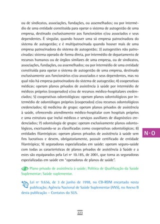 ou de sindicatos, associações, fundações, ou assemelhados; ou por intermé-     a
dio de uma entidade constituída para operar o sistema de autogestão de uma
empresa, destinado exclusivamente aos funcionários e/ou associados e seus      B
dependentes. É singular, quando houver uma só empresa patrocinadora do
sistema de autogestão; e é multipatrocinada quando houver mais de uma          C
empresa patrocinadora do sistema de autogestão; 3) autogestões não patro-
cinadas: sistema operado de forma direta, por intermédio de departamento de    d
recursos humanos ou de órgãos similares de uma empresa, ou de sindicatos,
associações, fundações, ou assemelhados; ou por intermédio de uma entidade
                                                                               e
constituída para operar o sistema de autogestão de uma empresa, destinado
exclusivamente aos funcionários e/ou associados e seus dependentes, mas no
                                                                               F
qual não há empresa patrocinadora do sistema de autogestão; 4) cooperativas
médicas: operam planos privados de assistência à saúde por intermédio de
                                                                               G
médicos próprios (cooperados) e/ou de recursos médico-hospitalares creden-
                                                                               H
ciados; 5) cooperativas odontológicas: operam planos odontológicos por in-
termédio de odontólogos próprios (cooperados) e/ou recursos odontológicos      i
credenciados; 6) medicina de grupo: operam planos privados de assistência
à saúde, oferecendo atendimento médico-hospitalar com hospitais próprios       L
e uma estrutura que inclui médicos e serviços auxiliares de diagnóstico cre-
denciados; 7) odontologia de grupo: operam exclusivamente planos odonto-       M
lógicos, excetuando-se as classificadas como cooperativas odontológicas; 8)
entidades filantrópicas: operam planos privados de assistência à saúde sem     n-o
fins lucrativos e devem, obrigatoriamente, possuir certificado de entidade
filantrópica; 9) seguradoras especializadas em saúde: operam seguro-saúde      P
com todas as características de planos privados de assistência à Saúde e a
estes são equiparados pela Lei nº 10.185, de 2001, que torna as seguradoras    Q
especializadas em saúde em “operadoras de planos de saúde”.
                                                                               r
     Plano privado de assistência à saúde; Política de Qualificação da Saúde
Suplementar; Saúde suplementar.                                                s
     Lei nº 9.656, de 3 de junho de 1998, no CD-ROM encartado nesta
     publicação; Agência Nacional de Saúde Suplementar (ANS), no Anexo B
                                                                               t
desta publicação – Contatos do SUS.
                                                                               U
                                                                               V-Z
                                    223
 