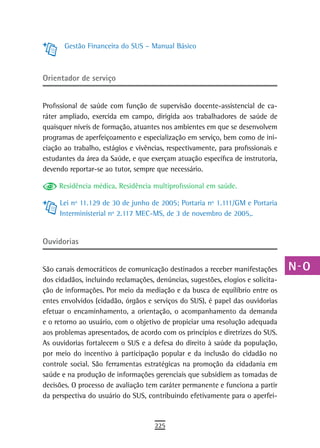 Gestão Financeira do SUS – Manual Básico                                   a
                                                                                  B
orientador de serviço
                                                                                  C
Profissional de saúde com função de supervisão docente-assistencial de ca-        d
ráter ampliado, exercida em campo, dirigida aos trabalhadores de saúde de
quaisquer níveis de formação, atuantes nos ambientes em que se desenvolvem        e
programas de aperfeiçoamento e especialização em serviço, bem como de ini-
ciação ao trabalho, estágios e vivências, respectivamente, para profissionais e   F
estudantes da área da Saúde, e que exerçam atuação específica de instrutoria,
devendo reportar-se ao tutor, sempre que necessário.                              G
     Residência médica, Residência multiprofissional em saúde.                    H
     Lei nº 11.129 de 30 de junho de 2005; Portaria nº 1.111/GM e Portaria
                                                                                  i
     Interministerial nº 2.117 MEC-MS, de 3 de novembro de 2005,.
                                                                                  L
ouvidorias
                                                                                  M
São canais democráticos de comunicação destinados a receber manifestações         n-o
dos cidadãos, incluindo reclamações, denúncias, sugestões, elogios e solicita-
ção de informações. Por meio da mediação e da busca de equilíbrio entre os        P
entes envolvidos (cidadão, órgãos e serviços do SUS), é papel das ouvidorias
efetuar o encaminhamento, a orientação, o acompanhamento da demanda               Q
e o retorno ao usuário, com o objetivo de propiciar uma resolução adequada
aos problemas apresentados, de acordo com os princípios e diretrizes do SUS.      r
As ouvidorias fortalecem o SUS e a defesa do direito à saúde da população,
por meio do incentivo à participação popular e da inclusão do cidadão no
                                                                                  s
controle social. São ferramentas estratégicas na promoção da cidadania em
saúde e na produção de informações gerenciais que subsidiem as tomadas de
                                                                                  t
decisões. O processo de avaliação tem caráter permanente e funciona a partir
                                                                                  U
da perspectiva do usuário do SUS, contribuindo efetivamente para o aperfei-
                                                                                  V-Z
                                     225
 