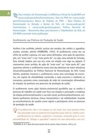 a          Área temática da Humanização na Biblioteca Virtual da Saúde/BVS em
           <www.saude.gov.br/bvs/humanizacao>, Sítio da PNH em <www.saude.
  B   gov.br/humanizasus>; Banco de Projetos da PNH – Boas Práticas de
      Humanização na Atenção e Gestão do SUS, em <www.saude.gov.br/
  C   humanizasus> e <www.saude.gov.br/coopera>; Política Nacional de
      Humanização – Documento Base para Gestores e Trabalhadores do SUS, no
  d   CD-ROM encartado nesta publicação.

  e   acolhimento nas Práticas de Produção de saúde
  F
      Acolher é dar acolhida, admitir, aceitar, dar ouvidos, dar crédito a, agasalhar,
 G    receber, atender, admitir (FERREIRA, 1975)1. O acolhimento como ato ou
      efeito de acolher expressa, em suas várias definições, uma ação de aproxima-
 H    ção, um “estar com” e um “estar perto de”, ou seja, uma atitude de inclusão.
      Essa atitude implica, por sua vez, estar em relação com algo ou alguém. É
  i   exatamente nesse sentido, de ação de “estar com” ou “estar perto de”, que
      queremos afirmar o acolhimento como uma das diretrizes de maior relevância
  L   ética/estética/política da Política Nacional de Humanização do SUS. Como
      diretriz, podemos inscrever o acolhimento como uma tecnologia do encon-
 M    tro, um regime de afetabilidade construído a cada encontro e mediante os
      encontros, portanto como construção de redes de conversações afirmadoras
n-o   de relações de potência nos processos de produção de saúde.

  P   O acolhimento como ação técnico-assistencial possibilita que se analise o
      processo de trabalho em saúde com foco nas relações e pressupõe a mudança
 Q    da relação profissional/usuário e sua rede social, profissional/profissional, me-
      diante parâmetros técnicos, éticos, humanitários e de solidariedade, levando
  r   ao reconhecimento do usuário como sujeito e participante ativo no processo
      de produção da saúde.
  s
           O acolhimento não é um espaço ou um local, mas uma postura ética:
  t       não pressupõe hora ou profissional específico para fazê-lo, implica com-
          partilhamento de saberes, angústias e invenções, tomando para si a res-
 U    ponsabilidade de “abrigar e agasalhar” outrem em suas demandas, com res-
      1
          FERREIRA, A. B. H. Novo Dicionário Aurélio. Rio de Janeiro: Nova Fronteira, 1975. p. 27.
V-Z
                                                         22
 