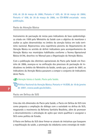 a    650, de 28 de março de 2006; Portaria n° 699, de 30 de março de 2006;
      Portaria n° 698, de 30 de março de 2006, no CD-ROM encartado nesta
  B   publicação.

  C   Pacto da atenção Básica

  d
      Instrumento de pactuação de metas para indicadores de base epidemiológi-
  e   ca criado em 1999 pelo Ministério da Saúde com o objetivo de monitorar e
      avaliar as ações desenvolvidas no âmbito da atenção básica em todo terri-
  F   tório nacional. Representou uma experiência pioneira do Departamento de
      Atenção Básica no sentido de definir indicadores para acompanhamento da
 G    Atenção Básica nos municípios habilitados conforme a Norma Operacional
      Básica 01/96, descritos no Manual para a Organização da Atenção Básica.
 H
      Com a publicação das diretrizes operacionais do Pacto pela Saúde em feve-
  i   reiro de 2006, avançou-se na unificação dos processos de pactuação de in-
      dicadores no âmbito do Ministério da Saúde, sendo que, a partir de 2007, os
  L   indicadores da Atenção Básica passaram a compor o conjunto de indicadores
      deste Pacto.
 M
           Atenção básica à Saúde; Pacto pela Saúde.
n-o       Política Nacional da Atenção Básica; Portaria nº 91/GM, de 10 de janeiro
          de 2007; <www.saude.gov.br/dab>.
  P
 Q    Pacto em defesa do sUs

  r   Uma das três dimensões do Pacto pela Saúde, o Pacto em Defesa do SUS tem
      como proposta a ampliação do diálogo com a sociedade na defesa do SUS,
  s   resgatando o movimento da Reforma Sanitária Brasileira, além de promover
      o desenvolvimento e articulação de ações que visem qualificar e assegurar o
  t   SUS como política de Estado.
 U    O Pacto em Defesa do SUS deve firmar-se através de iniciativas que busquem
      a repolitização da saúde, a promoção da cidadania como estratégia de mobi-
V-Z
                                         230
 