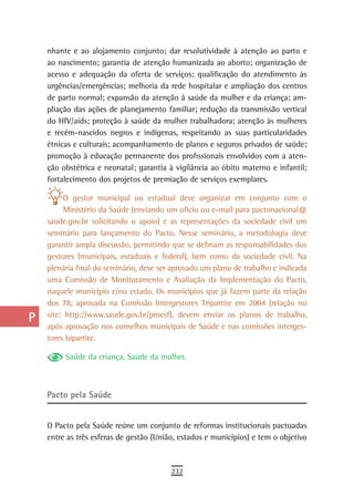 a    nhante e ao alojamento conjunto; dar resolutividade à atenção ao parto e
      ao nascimento; garantia de atenção humanizada ao aborto; organização de
  B   acesso e adequação da oferta de serviços; qualificação do atendimento às
      urgências/emergências; melhoria da rede hospitalar e ampliação dos centros
  C   de parto normal; expansão da atenção à saúde da mulher e da criança; am-
      pliação das ações de planejamento familiar; redução da transmissão vertical
  d   do HIV/aids; proteção à saúde da mulher trabalhadora; atenção às mulheres
      e recém-nascidos negros e indígenas, respeitando as suas particularidades
  e   étnicas e culturais; acompanhamento de planos e seguros privados de saúde;
      promoção à educação permanente dos profissionais envolvidos com a aten-
  F   ção obstétrica e neonatal; garantia à vigilância ao óbito materno e infantil;

 G    fortalecimento dos projetos de premiação de serviços exemplares.

           O gestor municipal ou estadual deve organizar em conjunto com o
 H         Ministério da Saúde (enviando um ofício ou e-mail para pactonacional@
      saude.gov.br solicitando o apoio) e as representações da sociedade civil um
  i   seminário para lançamento do Pacto. Nesse seminário, a metodologia deve
      garantir ampla discussão, permitindo que se definam as responsabilidades dos
  L   gestores (municipais, estaduais e federal), bem como da sociedade civil. Na
      plenária final do seminário, deve ser aprovado um plano de trabalho e indicada
 M    uma Comissão de Monitoramento e Avaliação da Implementação do Pacto,

n-o   naquele município e/ou estado. Os municípios que já fazem parte da relação
      dos 78, aprovada na Comissão Intergestores Tripartite em 2004 (relação no
  P   site: http://www.saude.gov.br/proesf), devem enviar os planos de trabalho,
      após aprovação nos conselhos municipais de Saúde e nas comissões interges-
 Q    tores bipartite.

           Saúde da criança, Saúde da mulher.
  r
  s
      Pacto pela saúde
  t
      O Pacto pela Saúde reúne um conjunto de reformas institucionais pactuadas
 U    entre as três esferas de gestão (União, estados e municípios) e tem o objetivo
V-Z
                                           232
 