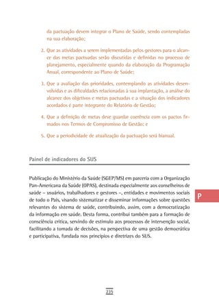 da pactuação devem integrar o Plano de Saúde, sendo contempladas          a
        na sua elaboração;
                                                                                  B
     2. Que as atividades a serem implementadas pelos gestores para o alcan-
        ce das metas pactuadas serão discutidas e definidas no processo de        C
        planejamento, especialmente quando da elaboração da Programação
        Anual, correspondente ao Plano de Saúde;                                  d
     3. Que a avaliação das prioridades, contemplando as atividades desen-
                                                                                  e
        volvidas e as dificuldades relacionadas à sua implantação, a análise do
        alcance dos objetivos e metas pactuadas e a situação dos indicadores      F
        acordados é parte integrante do Relatório de Gestão;

     4. Que a definição de metas deve guardar coerência com os pactos fir-
                                                                                  G
        mados nos Termos de Compromisso de Gestão; e
                                                                                  H
     5. Que a periodicidade de atualização da pactuação será bianual.
                                                                                  i

Painel de indicadores do sUs
                                                                                  L
                                                                                  M
Publicação do Ministério da Saúde (SGEP/MS) em parceria com a Organização
Pan-Americana da Saúde (OPAS), destinada especialmente aos conselheiros de        n-o
saúde – usuários, trabalhadores e gestores –, entidades e movimentos sociais
de todo o País, visando sistematizar e disseminar informações sobre questões      P
relevantes do sistema de saúde, contribuindo, assim, com a democratização
da informação em saúde. Desta forma, contribui também para a formação de
                                                                                  Q
consciência crítica, servindo de estímulo aos processos de intervenção social,
facilitando a tomada de decisões, na perspectiva de uma gestão democrática
                                                                                  r
e participativa, fundada nos princípios e diretrizes do SUS.
                                                                                  s
                                                                                  t
                                                                                  U
                                                                                  V-Z
                                     235
 