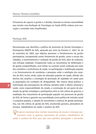 a    Parecer técnico-científico

  B
      Ferramenta de suporte à gestão e à decisão, baseada na mesma racionalidade
  C   que envolve uma Avaliação de Tecnologia em Saúde (ATS), embora com exe-
      cução e conteúdo mais simplificados.
  d
  e   Participa sUs
  F
      Denominação que identifica a política da Secretaria de Gestão Estratégica e
 G    Participativa (SGEP) do SUS, aprovada por meio da Portaria nº 3027, de 26
      de novembro de 2007, que objetiva promover o fortalecimento da gestão
 H    participativa, incorporando outras ferramentas de gestão, como a escuta dos
      cidadãos, o monitoramento e avaliação da gestão do SUS, além da auditoria,
  i   sob enfoque ampliado. Compreende todos os mecanismos de deliberação e
      de gestão compartilhados, com ênfase no controle social, realizado por meio
  L   dos conselhos e conferências de saúde, na participação e mobilização popular
      e no funcionamento de ouvidorias e pesquisas sobre a satisfação dos usuá-
 M    rios do SUS. Inclui, ainda, ações de educação popular em saúde, difusão dos
      direitos dos usuários e estratégias de promoção de eqüidade em saúde para
n-o   as populações em condições de desigualdade. São marcas dessa política: a
  P   reafirmação dos pressupostos da reforma sanitária sobre o direito universal à
      saúde, como responsabilidade do estado, a construção de um pacto de pro-
 Q    moção da gestão estratégica e participativa entre as três esferas de governo, a
      ampliação dos mecanismos de participação popular nos processos de gestão
  r   do SUS, de forma a garantir sua consolidação como política de inclusão social
      e conquista popular, a adoção de mecanismos e práticas de gestão participa-
  s   tiva, nas três esferas de gestão do SUS, envolvendo gestores, prestadores de
      serviços, trabalhadores de saúde e usuários do SUS.
  t       O gestor municipal deve instituir mecanismos de escuta e interação per-
 U        manentes entre os gestores, prestadores de serviços, trabalhadores de
      saúde e usuários do SUS, para que suas opiniões, percepções e demandas
V-Z
                                           236
 