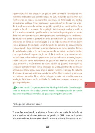 sejam valorizadas nos processos de gestão. Deve valorizar e fortalecer os me-     a
canismos instituídos para controle social no SUS, incluindo os conselhos e as
conferências de saúde, instrumentos essenciais na formulação da política          B
municipal de saúde, e firmar pactos com as demais esferas de governo, visan-
do à implementação da política de gestão estratégica e participativa. Deve        C
ampliar e fortalecer o acesso da população às informações sobre a saúde, o
SUS e os direitos sociais, qualificando as instâncias de participação da socie-   d
dade civil e de controle social. Deve promover a humanização e a solidarieda-
de nas relações entre os gestores do SUS, trabalhadores de saúde e usuários,
                                                                                  e
ampliando os canais de comunicação e a co-responsabilidade desses atores
com o processo de produção social da saúde, de garantia do acesso integral
                                                                                  F
e da eqüidade. Deve promover o desenvolvimento de novos canais e formas
de mobilização social e de participação popular na saúde, apoiando instân-
                                                                                  G
cias organizadas de representação social. Deve realizar escuta contínua das
                                                                                  H
necessidades e demandas da população, processando essas informações para
serem utilizadas como ferramentas de gestão nas distintas esferas do SUS.         i
Deve promover o envolvimento de outros setores de governo municipal e da
sociedade comprometidos com a produção da saúde, construindo práticas de          L
articulação intersetorial. Deve criar e apoiar comitês e grupos de trabalho
destinados à busca da eqüidade, ofertando ações diferenciadas a grupos com        M
necessidades especiais. Deve, ainda, integrar as ações de monitoramento e
avaliação, bem como as de auditoria, às iniciativas em curso no campo da          n-o
gestão participativa.
                                                                                  P
     Atores sociais; Co-gestão; Conselho Municipal de Saúde; Conselhos ges-
tores de unidades de saúde; Controle social; Intersetorialidade em saúde;         Q
Relatório de gestão; Seminários de gestão participativa em saúde.
                                                                                  r
Participação social em saúde                                                      s
                                                                                  t
É uma das maneiras de se efetivar a democracia, por meio da inclusão de
novos sujeitos sociais nos processos de gestão do SUS como participantes          U
ativos nos debates, formulações e fiscalização das políticas desenvolvidas pela
                                                                                  V-Z
                                     237
 