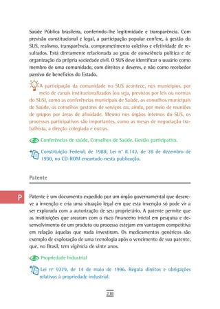 a    Saúde Pública brasileira, conferindo-lhe legitimidade e transparência. Com
      previsão constitucional e legal, a participação popular confere, à gestão do
  B   SUS, realismo, transparência, comprometimento coletivo e efetividade de re-
      sultados. Está diretamente relacionada ao grau de consciência política e de
  C   organização da própria sociedade civil. O SUS deve identificar o usuário como
      membro de uma comunidade, com direitos e deveres, e não como recebedor
  d   passivo de benefícios do Estado.

  e        A participação da comunidade no SUS acontece, nos municípios, por
           meio de canais institucionalizados (ou seja, previstos por leis ou normas
  F   do SUS), como as conferências municipais de Saúde, os conselhos municipais
      de Saúde, os conselhos gestores de serviços ou, ainda, por meio de reuniões
 G    de grupos por áreas de afinidade. Mesmo nos órgãos internos do SUS, os
      processos participativos são importantes, como as mesas de negociação tra-
 H    balhista, a direção colegiada e outras.

  i        Conferências de saúde, Conselhos de Saúde, Gestão participativa.

           Constituição Federal, de 1988; Lei n° 8.142, de 28 de dezembro de
  L        1990, no CD-ROM encartado nesta publicação.

 M
      Patente
n-o
  P   Patente é um documento expedido por um órgão governamental que descre-
      ve a invenção e cria uma situação legal em que esta invenção só pode vir a
 Q    ser explorada com a autorização de seu proprietário. A patente permite que
      as instituições que arcaram com o risco financeiro inicial em pesquisa e de-
  r   senvolvimento de um produto ou processo estejam em vantagem competitiva
      em relação àquelas que nada investiram. Os medicamentos genéricos são
  s   exemplo de exploração de uma tecnologia após o vencimento de sua patente,
      que, no Brasil, tem vigência de vinte anos.
  t        Propriedade Industrial

 U          Lei nº 9279, de 14 de maio de 1996. Regula direitos e obrigações
           relativos à propriedade industrial.
V-Z
                                           238
 