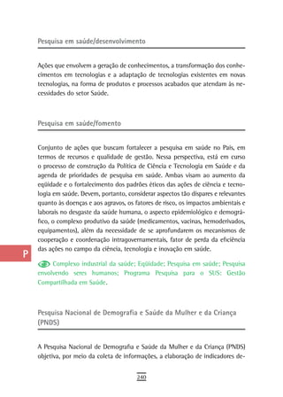 a    Pesquisa em saúde/desenvolvimento

  B
      Ações que envolvem a geração de conhecimentos, a transformação dos conhe-
  C   cimentos em tecnologias e a adaptação de tecnologias existentes em novas
      tecnologias, na forma de produtos e processos acabados que atendam às ne-
  d   cessidades do setor Saúde.

  e
      Pesquisa em saúde/fomento
  F
 G    Conjunto de ações que buscam fortalecer a pesquisa em saúde no País, em
      termos de recursos e qualidade de gestão. Nessa perspectiva, está em curso
 H    o processo de construção da Política de Ciência e Tecnologia em Saúde e da
      agenda de prioridades de pesquisa em saúde. Ambas visam ao aumento da
  i   eqüidade e o fortalecimento dos padrões éticos das ações de ciência e tecno-
      logia em saúde. Devem, portanto, considerar aspectos tão díspares e relevantes
  L   quanto às doenças e aos agravos, os fatores de risco, os impactos ambientais e
      laborais no desgaste da saúde humana, o aspecto epidemiológico e demográ-
 M    fico, o complexo produtivo da saúde (medicamentos, vacinas, hemoderivados,
      equipamentos), além da necessidade de se aprofundarem os mecanismos de
n-o   cooperação e coordenação intragovernamentais, fator de perda da eficiência
      das ações no campo da ciência, tecnologia e inovação em saúde.
  P
           Complexo industrial da saúde; Eqüidade; Pesquisa em saúde; Pesquisa
 Q    envolvendo seres humanos; Programa Pesquisa para o SUS: Gestão
      Compartilhada em Saúde.
  r
  s   Pesquisa nacional de demografia e saúde da Mulher e da Criança
      (PNDS)
  t
 U    A Pesquisa Nacional de Demografia e Saúde da Mulher e da Criança (PNDS)
      objetiva, por meio da coleta de informações, a elaboração de indicadores de-
V-Z
                                           240
 