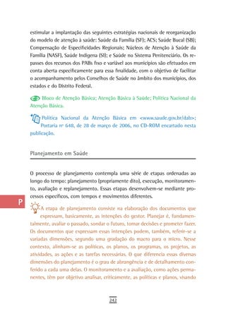 a    estimular a implantação das seguintes estratégias nacionais de reorganização
      do modelo de atenção à saúde: Saúde da Família (SF); ACS; Saúde Bucal (SB);
  B   Compensação de Especificidades Regionais; Núcleos de Atenção à Saúde da
      Família (NASF), Saúde Indígena (SI); e Saúde no Sistema Penitenciário. Os re-
  C   passes dos recursos dos PABs fixo e variável aos municípios são efetuados em
      conta aberta especificamente para essa finalidade, com o objetivo de facilitar
  d   o acompanhamento pelos Conselhos de Saúde no âmbito dos municípios, dos
  e   estados e do Distrito Federal.

           Bloco de Atenção Básica; Atenção Básica à Saúde; Política Nacional da
  F   Atenção Básica.

 G         Política Nacional da Atenção Básica em <www.saude.gov.br/dab>;
           Portaria nº 648, de 28 de março de 2006, no CD-ROM encartado nesta
 H    publicação.

  i
      Planejamento em saúde
  L
 M    O processo de planejamento contempla uma série de etapas ordenadas ao
      longo do tempo: planejamento (propriamente dito), execução, monitoramen-
n-o   to, avaliação e replanejamento. Essas etapas desenvolvem-se mediante pro-
      cessos específicos, com tempos e movimentos diferentes.
  P
           A etapa de planejamento consiste na elaboração dos documentos que
 Q         expressam, basicamente, as intenções do gestor. Planejar é, fundamen-
      talmente, avaliar o passado, sondar o futuro, tomar decisões e prometer fazer.
  r   Os documentos que expressam essas intenções podem, também, referir-se a
      variadas dimensões, segundo uma gradação do macro para o micro. Nesse
  s   contexto, alinham-se as políticas, os planos, os programas, os projetos, as
      atividades, as ações e as tarefas necessárias. O que diferencia essas diversas
  t   dimensões do planejamento é o grau de abrangência e de detalhamento con-
      ferido a cada uma delas. O monitoramento e a avaliação, como ações perma-
 U    nentes, têm por objetivo analisar, criticamente, as políticas e planos, visando

V-Z
                                           242
 