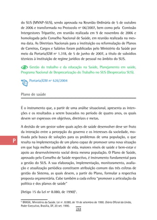 a    do SUS (MNNP-SUS), sendo aprovada na Reunião Ordinária de 5 de outubro
      de 2006 e transformada no Protocolo nº 06/2007, bem como pela Comissão
  B   Intergestores Tripartite, em reunião realizada em 9 de novembro de 2006 e
      homologada pelo Conselho Nacional de Saúde, em reunião realizada na mes-
  C   ma data. As Diretrizes Nacionais para a instituição ou reformulação de Planos
      de Carreiras, Cargos e Salários foram publicadas pelo Ministério da Saúde por
  d   meio da Portaria/GM nº 1.318, de 5 de junho de 2007, a título de subsídios
      técnicos à instituição de regime jurídico de pessoal no âmbito do SUS.
  e
            Gestão do trabalho e da educação na Saúde, Planejamento em saúde,
  F   Programa Nacional de Desprecarização do Trabalho no SUS (Desprecariza SUS).

 G           Portaria/GM nº 626/2004


 H    Plano de saúde
  i
      É o instrumento que, a partir de uma análise situacional, apresenta as inten-
  L   ções e os resultados a serem buscados no período de quatro anos, os quais
      devem ser expressos em objetivos, diretrizes e metas.
 M
      A decisão de um gestor sobre quais ações de saúde desenvolver deve ser fruto
n-o   da interação entre a percepção do governo e os interesses da sociedade, mo-
      tivada pela busca de soluções para os problemas de uma população, o que
  P   resulta na implementação de um plano capaz de promover uma nova situação
      em que haja melhor qualidade de vida, maiores níveis de saúde e bem-estar e
 Q    apoio ao desenvolvimento social desta mesma população. O Plano de Saúde,
      aprovado pelo Conselho de Saúde respectivo, é instrumento fundamental para
  r   a gestão do SUS. A sua elaboração, implementação, monitoramento, avalia-
      ção e atualização periódica constituem atribuição comum das três esferas de
  s   gestão do Sistema, as quais devem, a partir do Plano, formular a respectiva
      proposta orçamentária. Cabe também a cada esfera “promover a articulação da
  t   política e dos planos de saúde”

 U    (Artigo 15 da Lei nº 8.080, de 1990)5.         3




V-Z   5
      3
        BRASIL. Ministério da Saúde. Lei nº. 8.080, de 19 de setembro de 1990. Diário Oficial da União,
      Poder Executivo, Brasília, DF, 20 set. 1990.
                                                         244
 