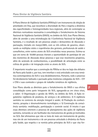 Plano diretor de Vigilância sanitária                                             a
                                                                                  B
O Plano Diretor de Vigilância Sanitária (PDVisa) é um instrumento de eleição de
prioridades em Visa, que reconhece a diversidade do País e respeita a dinâmica    C
das especificidades e heterogeneidades loco-regionais, além de contemplar as
diretrizes norteadoras necessárias à consolidação e fortalecimento do Sistema     d
Nacional de Vigilância Sanitária (SNVS), no âmbito do SUS. Esse Plano Diretor,
além de atender a uma reivindicação da I Conferência Nacional de Vigilância       e
Sanitária, é o resultado de um processo amplo e democrático de discussão e
pactuação, iniciado em março/2005, com as três esferas de governo, obser-         F
vando as múltiplas visões e experiências dos gestores, profissionais de saúde e
conselheiros, entre outros atores do SUS envolvidos nesse processo. Estima-se     G
que em torno de 10.000 pessoas tiveram a oportunidade de participar de um
dos momentos de discussão desse processo e que esse movimento propiciou,          H
além do acúmulo de conhecimentos, a possibilidade de articulação entre as
esferas de gestão e de integração entre os atores do SUS.                         i
É importante ressaltar que a construção do PDVisa se deu no bojo dos debates      L
do Pacto pela Saúde e, por isso, tem interface e está articulado com essa temá-
tica contemporânea do SUS e seus desdobramentos. Portanto, todo o processo        M
foi devidamente balizado e pactuado pelas instâncias colegiadas do SUS – CIT
e CNS e suas comissões e grupos de trabalho temáticos de vigilância.              n-o
Esse Plano aborda as diretrizes para o fortalecimento do SNVS e sua efetiva       P
consolidação como parte integrante do SUS, agregando-as em cinco eixos,
a saber: 1) Organização e gestão do SNVS, no âmbito do SUS; 2) Ação re-           Q
gulatória: vigilância de produtos, de serviços e de ambientes; 3) A vigilância
sanitária no contexto da atenção integral à saúde; 4) Produção do conheci-        r
mento, pesquisa e desenvolvimento tecnológico; e 5) Construção da consci-
ência sanitária: mobilização, participação e controle social. O intuito é que     s
essas diretrizes orientem o processo de planejamento das ações de vigilância
sanitária, tornando-se um facilitador dos instrumentos de gestão já instituídos   t
no SUS. Daí afirmarmos que não se trata de mais um instrumento de gestão;
mas sim de um instrumento e de um processo articulado à dinâmica do Pacto         U
pela Saúde, que respeita e se norteia pelos princípios do SUS e que visa for-
                                                                                  V-Z
                                     247
 