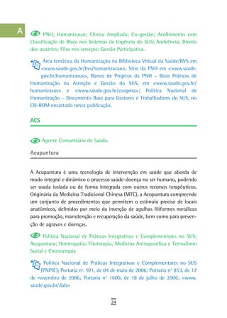 a           PNH; Humanizasus; Clínica Ampliada; Co-gestão; Acolhimento com
      Classificação de Risco nos Sistemas de Urgência do SUS; Ambiência; Direito
  B   dos usuários; Filas nos serviços; Gestão Participativa.

  C        Área temática da Humanização na Biblioteca Virtual da Saúde/BVS em
          <www.saude.gov.br/bvs/humanizacao>, Sítio da PNH em <www.saude.
  d       gov.br/humanizasus>, Banco de Projetos da PNH – Boas Práticas de
      Humanização na Atenção e Gestão do SUS, em <www.saude.gov.br/
  e   humanizasus> e <www.saude.gov.br/coopera>; Política Nacional de
      Humanização – Documento Base para Gestores e Trabalhadores do SUS, no
  F   CD-ROM encartado nesta publicação.

 G    aCs

 H
            Agente Comunitário de Saúde.
  i
      acupuntura
  L
      A Acupuntura é uma tecnologia de intervenção em saúde que aborda de
 M    modo integral e dinâmico o processo saúde-doença no ser humano, podendo
n-o   ser usada isolada ou de forma integrada com outros recursos terapêuticos.
      Originária da Medicina Tradicional Chinesa (MTC), a Acupuntura compreende
  P   um conjunto de procedimentos que permitem o estímulo preciso de locais
      anatômicos, definidos por meio da inserção de agulhas filiformes metálicas
 Q    para promoção, manutenção e recuperação da saúde, bem como para preven-
      ção de agravos e doenças.
  r         Política Nacional de Práticas Integrativas e Complementares no SUS;
      Acupuntura; Homeopatia; Fitoterapia; Medicina Antroposófica e Termalismo
  s   Social e Crenoterapia

  t         Política Nacional de Práticas Integrativas e Complementares no SUS
          (PNPIC); Portaria nº. 971, de 04 de maio de 2006; Portaria n° 853, de 17
 U    de novembro de 2006; Portaria n° 1600, de 18 de julho de 2006; <www.
      saude.gov.br/dab>
V-Z
                                           24
 