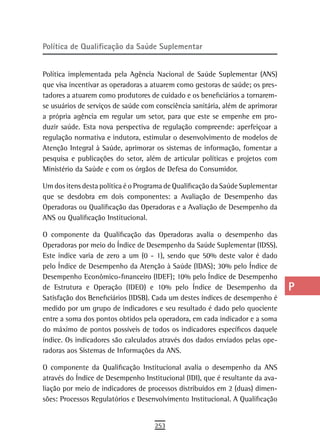 Política de Qualificação da saúde suplementar                                   a
                                                                                B
Política implementada pela Agência Nacional de Saúde Suplementar (ANS)
que visa incentivar as operadoras a atuarem como gestoras de saúde; os pres-    C
tadores a atuarem como produtores de cuidado e os beneficiários a tornarem-
se usuários de serviços de saúde com consciência sanitária, além de aprimorar   d
a própria agência em regular um setor, para que este se empenhe em pro-
duzir saúde. Esta nova perspectiva de regulação compreende: aperfeiçoar a       e
regulação normativa e indutora, estimular o desenvolvimento de modelos de
Atenção Integral à Saúde, aprimorar os sistemas de informação, fomentar a       F
pesquisa e publicações do setor, além de articular políticas e projetos com
Ministério da Saúde e com os órgãos de Defesa do Consumidor.                    G
Um dos itens desta política é o Programa de Qualificação da Saúde Suplementar   H
que se desdobra em dois componentes: a Avaliação de Desempenho das
Operadoras ou Qualificação das Operadoras e a Avaliação de Desempenho da        i
ANS ou Qualificação Institucional.
                                                                                L
O componente da Qualificação das Operadoras avalia o desempenho das
Operadoras por meio do Índice de Desempenho da Saúde Suplementar (IDSS).        M
Este índice varia de zero a um (0 - 1), sendo que 50% deste valor é dado
pelo Índice de Desempenho da Atenção à Saúde (IDAS); 30% pelo Índice de         n-o
Desempenho Econômico-financeiro (IDEF); 10% pelo Índice de Desempenho
de Estrutura e Operação (IDEO) e 10% pelo Índice de Desempenho da               P
Satisfação dos Beneficiários (IDSB). Cada um destes índices de desempenho é
medido por um grupo de indicadores e seu resultado é dado pelo quociente        Q
entre a soma dos pontos obtidos pela operadora, em cada indicador e a soma
do máximo de pontos possíveis de todos os indicadores específicos daquele       r
índice. Os indicadores são calculados através dos dados enviados pelas ope-
radoras aos Sistemas de Informações da ANS.                                     s
O componente da Qualificação Institucional avalia o desempenho da ANS           t
através do Índice de Desempenho Institucional (IDI), que é resultante da ava-
liação por meio de indicadores de processos distribuídos em 2 (duas) dimen-     U
sões: Processos Regulatórios e Desenvolvimento Institucional. A Qualificação
                                                                                V-Z
                                    253
 