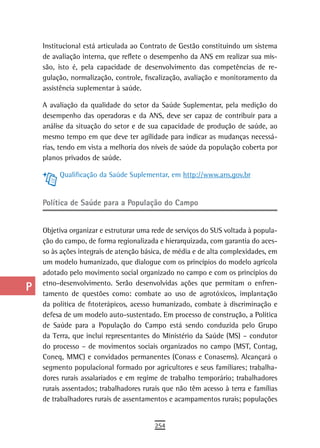 a    Institucional está articulada ao Contrato de Gestão constituindo um sistema
      de avaliação interna, que reflete o desempenho da ANS em realizar sua mis-
  B   são, isto é, pela capacidade de desenvolvimento das competências de re-
      gulação, normalização, controle, fiscalização, avaliação e monitoramento da
  C   assistência suplementar à saúde.

  d   A avaliação da qualidade do setor da Saúde Suplementar, pela medição do
      desempenho das operadoras e da ANS, deve ser capaz de contribuir para a
  e   análise da situação do setor e de sua capacidade de produção de saúde, ao
      mesmo tempo em que deve ter agilidade para indicar as mudanças necessá-
  F   rias, tendo em vista a melhoria dos níveis de saúde da população coberta por
      planos privados de saúde.
 G
           Qualificação da Saúde Suplementar, em http://www.ans.gov.br
 H
      Política de saúde para a População do Campo
  i
  L   Objetiva organizar e estruturar uma rede de serviços do SUS voltada à popula-
      ção do campo, de forma regionalizada e hierarquizada, com garantia do aces-
 M    so às ações integrais de atenção básica, de média e de alta complexidades, em
      um modelo humanizado, que dialogue com os princípios do modelo agrícola
n-o   adotado pelo movimento social organizado no campo e com os princípios do
      etno-desenvolvimento. Serão desenvolvidas ações que permitam o enfren-
  P   tamento de questões como: combate ao uso de agrotóxicos, implantação
 Q    da política de fitoterápicos, acesso humanizado, combate à discriminação e
      defesa de um modelo auto-sustentado. Em processo de construção, a Política
  r   de Saúde para a População do Campo está sendo conduzida pelo Grupo
      da Terra, que inclui representantes do Ministério da Saúde (MS) – condutor
  s   do processo – de movimentos sociais organizados no campo (MST, Contag,
      Coneq, MMC) e convidados permanentes (Conass e Conasems). Alcançará o
  t   segmento populacional formado por agricultores e seus familiares; trabalha-
      dores rurais assalariados e em regime de trabalho temporário; trabalhadores
 U    rurais assentados; trabalhadores rurais que não têm acesso à terra e famílias
      de trabalhadores rurais de assentamentos e acampamentos rurais; populações
V-Z
                                          254
 
