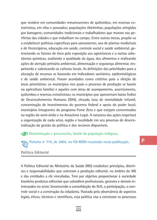 que residem em comunidades remanescentes de quilombos, em reservas ex-                 a
trativistas, em vilas e povoados; populações ribeirinhas; populações atingidas
por barragens; comunidades tradicionais e trabalhadores que moram nas pe-              B
riferias das cidades e que trabalham no campo. Entre outras metas, propõe-se
a estabelecer políticas específicas para saneamento, uso de plantas medicinais         C
e de fitoterápicos, educação em saúde, controle social e saúde ambiental, ge-
renciando os fatores de risco pela exposição aos agrotóxicos e a outras subs-          d
tâncias químicas, avaliando a qualidade da água, dos alimentos e realizando
ações de atenção primária ambiental, alimentação e segurança alimentar, res-           e
peitando e valorizando as culturas locais. As definições das prioridades para a
alocação de recursos se basearão em indicadores sanitários, epidemiológicos
                                                                                       F
e de saúde ambiental. Foram acordados como critérios para a eleição de
áreas prioritárias: os municípios nos quais o processo de produção se baseie
                                                                                       G
na agricultura familiar e aqueles com áreas de acampamento, assentamento,
quilombos e reservas extrativistas; os municípios que apresentam baixo Índice
                                                                                       H
de Desenvolvimento Humano (IDH), elevada taxa de mortalidade infantil,
                                                                                       i
concentração de investimentos do governo federal e apoio do poder local;
municípios integrantes do programa Fome Zero e que estejam concentrados                L
na região do semi-árido e na Amazônia Legal. A natureza das ações respeitará
a organização de cada setor, região e localidade em seu processo de descen-            M
tralização da gestão da política e dos recursos disponíveis.

     Discriminação e preconceito, Saúde da população indígena.
                                                                                       n-o
      Portaria nº 719, de 2004, no CD-ROM encartado nesta publicação.                  P
Política editorial                                                                     Q
                                                                                       r
A Política Editorial do Ministério da Saúde (MS) estabelece princípios, diretri-
zes e responsabilidades que orientam a produção editorial, no âmbito do MS             s
e das entidades a ele vinculadas. Tem por objetivo proporcionar à sociedade
brasileira produtos editoriais que subsidiem profissionais, gestores e demais in-      t
teressados no setor, favorecendo a consolidação do SUS, a participação, o con-
trole social e a construção da cidadania. Pautada pela observância de aspectos         U
legais, éticos, técnicos e científicos, essa política visa a estruturar os processos
                                                                                       V-Z
                                        255
 