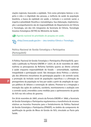 a    ciações regionais, buscando a eqüidade. Tem como princípios básicos: o res-
      peito à vida e à dignidade das pessoas, a melhoria da saúde da população
  B   brasileira, a busca da eqüidade em saúde, a inclusão e o controle social, o
      respeito à pluralidade filosófica e metodológica. Sua elaboração, implementa-
  C   ção e acompanhamento são de responsabilidade do Departamento de Ciência
      e Tecnologia, um dos três integrantes da Secretaria de Ciência, Tecnologia
  d   Insumos Estratégicos (SCTIE) do Ministério da Saúde.

  e        Agenda nacional de prioridades de pesquisa em saúde.

  F        <http://www.saude.gov.br> – área temática Ciência e Tecnologia.


 G
      Política nacional de Gestão estratégica e Participativa
 H    (ParticipaSUS)

  i
      A Política Nacional de Gestão Estratégica e Participativa (ParticipaSUS), apro-
  L   vada e publicada na Portaria GM/MS nº 3.027, de 26 de novembro de 2007,
      reafirma os pressupostos da Reforma Sanitária quanto ao direito universal
 M    à saúde enquanto responsabilidade do Estado – universalidade, eqüidade,
      integralidade e participação social. São destaques desta Política: a valoriza-
n-o   ção dos diferentes mecanismos de participação popular e de controle social,
      a promoção da inclusão social de populações específicas e a afirmação do
  P   protagonismo da população na luta por saúde a partir da ampliação de espa-
      ços públicos de debates e construção de saberes. Promove-se a integração e
 Q    interação das ações de auditoria, ouvidoria, monitoramento e avaliação com
      o controle social, entendidos como medidas para o aprimoramento da gestão
  r   do SUS nas três esferas de governo.

  s   Em 28 de novembro de 2007, através da Portaria GM/MS nº 3060, a Secretaria
      de Gestão Estratégica e Participativa regulamentou a transferência de recursos
  t   relativos ao incentivo financeiro para o fortalecimento da Política Nacional
      de Gestão Estratégica e Participativa (PNGEP), no âmbito do componente de
 U    qualificação da gestão do Bloco de Gestão do SUS, vinculado ao Pacto pela
      Saúde.
V-Z
                                           258
 