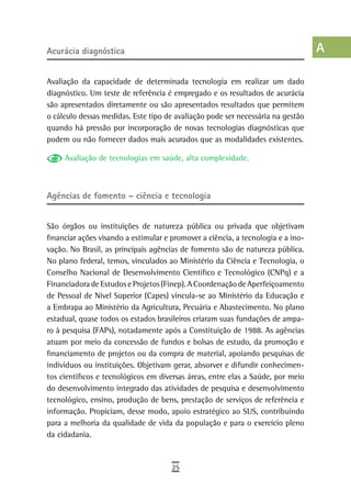 acurácia diagnóstica                                                              a
                                                                                  B
Avaliação da capacidade de determinada tecnologia em realizar um dado
diagnóstico. Um teste de referência é empregado e os resultados de acurácia       C
são apresentados diretamente ou são apresentados resultados que permitem
o cálculo dessas medidas. Este tipo de avaliação pode ser necessária na gestão    d
quando há pressão por incorporação de novas tecnologias diagnósticas que
podem ou não fornecer dados mais acurados que as modalidades existentes.          e
     Avaliação de tecnologias em saúde, alta complexidade.                        F
                                                                                  G
agências de fomento – ciência e tecnologia
                                                                                  H
São órgãos ou instituições de natureza pública ou privada que objetivam           i
financiar ações visando a estimular e promover a ciência, a tecnologia e a ino-
vação. No Brasil, as principais agências de fomento são de natureza pública.      L
No plano federal, temos, vinculados ao Ministério da Ciência e Tecnologia, o
Conselho Nacional de Desenvolvimento Científico e Tecnológico (CNPq) e a          M
Financiadora de Estudos e Projetos (Finep). A Coordenação de Aperfeiçoamento
de Pessoal de Nível Superior (Capes) vincula-se ao Ministério da Educação e       n-o
a Embrapa ao Ministério da Agricultura, Pecuária e Abastecimento. No plano
estadual, quase todos os estados brasileiros criaram suas fundações de ampa-      P
ro à pesquisa (FAPs), notadamente após a Constituição de 1988. As agências
atuam por meio da concessão de fundos e bolsas de estudo, da promoção e           Q
financiamento de projetos ou da compra de material, apoiando pesquisas de
indivíduos ou instituições. Objetivam gerar, absorver e difundir conhecimen-      r
tos científicos e tecnológicos em diversas áreas, entre elas a Saúde, por meio
do desenvolvimento integrado das atividades de pesquisa e desenvolvimento
                                                                                  s
tecnológico, ensino, produção de bens, prestação de serviços de referência e
informação. Propiciam, desse modo, apoio estratégico ao SUS, contribuindo
                                                                                  t
para a melhoria da qualidade de vida da população e para o exercício pleno
                                                                                  U
da cidadania.
                                                                                  V-Z
                                      25
 