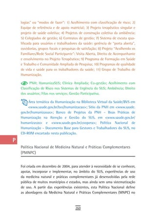 a    logias” ou “modos de fazer”: 1) Acolhimento com classificação de risco; 2)
      Equipe de referência e de apoio matricial; 3) Projeto terapêutico singular e
  B   projeto de saúde coletiva; 4) Projetos de construção coletiva da ambiência;
      5) Colegiados de gestão; 6) Contratos de gestão; 7) Sistema de escuta qua-
  C   lificada para usuários e trabalhadores da saúde: gerência de “porta aberta”,
      ouvidorias, grupos focais e pesquisas de satisfação; 8) Projeto “Acolhendo os
  d   Familiares/Rede Social Participante”: Visita Aberta, Direito de Acompanhante
      e envolvimento no Projeto Terapêutico; 9) Programa de Formação em Saúde
  e   e Trabalho e Comunidade Ampliada de Pesquisa; 10) Programas de qualidade
  F   de vida e saúde para os trabalhadores da saúde; 11) Grupo de Trabalho de
      Humanização.
 G          PNH; HumanizaSUS; Clínica Ampliada; Co-gestão; Acolhimento com
      Classificação de Risco nos Sistemas de Urgência do SUS; Ambiência; Direito
 H    dos usuários; Filas nos serviços; Gestão Participativa.

  i        Área temática da Humanização na Biblioteca Virtual da Saúde/BVS em
           <www.saude.gov.br/bvs/humanizacao>; Sítio da PNH em <www.saude.
  L   gov.br/humanizasus>; Banco de Projetos da PNH – Boas Práticas de
      Humanização na Atenção e Gestão do SUS, em <www.saude.gov.br/
 M    humanizasus> e <www.saude.gov.br/coopera>; Política Nacional de
      Humanização – Documento Base para Gestores e Trabalhadores do SUS, no
n-o   CD-ROM encartado nesta publicação.

  P
      Política nacional de Medicina natural e Práticas Complementares
 Q    (PMNPC)
  r
      Foi criada em dezembro de 2004, para atender à necessidade de se conhecer,
  s   apoiar, incorporar e implementar, no âmbito do SUS, experiências de uso
      da medicina natural e práticas complementares já desenvolvidas pela rede
  t   pública de muitos municípios e estados, mas ainda sem uma sistematização
      de uso. A partir das experiências existentes, esta Política Nacional define
 U    as abordagens da Medicina Natural e Práticas Complementares (MNPC) no

V-Z
                                          260
 