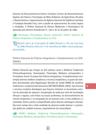 Exterior; do Desenvolvimento Social e Combate à Fome; do Desenvolvimento       a
Agrário; da Ciência e Tecnologia; do Meio Ambiente; da Agricultura, Pecuária
e Abastecimento e representantes da Agência Nacional de Vigilância Sanitária   B
e Fundação Oswaldo Cruz, com o auxílio de representantes de outros órgãos
e entidades. A Política Nacional de Plantas Medicinais e Fitoterápicos foi     C
aprovada pelo Decreto Presidencial nº. 5.813, de 22 de junho de 2006.
                                                                               d
      Fitoterapia; Fitoterápicos; Plantas medicinais; Política Nacional de
Práticas Integrativas e Complementares no SUS.                                 e
     Decreto 5.813, de 22 de junho de 2006; Portaria nº. 971, de 4 de maio     F
     de 2006; Portaria n°853, de 17 de novembro de 2006; <www.saude.gov.
br/sctie/daf>.                                                                 G
                                                                               H
Política nacional de Práticas integrativas e Complementares no sUs
(PNPIC)                                                                        i

Política Nacional que integra ao SUS práticas como a Medicina Tradicional
                                                                               L
Chinesa/Acupuntura; Homeopatia; Fitoterapia; Medicina antroposófica e
Termalismo Social. O campo das Práticas Integrativas e Complementares con-
                                                                               M
templa sistemas médicos complexos e recursos terapêuticos, os quais são tam-
                                                                               n-o
bém denominados pela Organização Mundial de Saúde (OMS) de medicina
tradicional e complementar/alternativa (MT/MCA) (WHO, 2002). Tais sistemas     P
e recursos envolvem abordagens que buscam estimular os mecanismos natu-
rais de prevenção de agravos e recuperação da saúde por meio de tecnologias    Q
eficazes e seguras, com ênfase na escuta acolhedora, no desenvolvimento do
vínculo terapêutico e na integração do ser humano com o meio ambiente e a      r
sociedade. Outros pontos compartilhados pelas diversas abordagens abrangi-
das nesse campo são a visão ampliada do processo saúde-doença e a promo-       s
ção global do cuidado humano, especialmente do autocuidado.
                                                                               t
       PNPIC; Medicina Tradicional Chinesa/Acupuntura; Homeopatia;
Fitoterapia; Medicina antroposófica; Termalismo Social e Crenoterapia.         U
                                                                               V-Z
                                    263
 