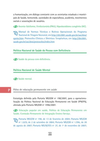 a    a humanização, em diálogo constante com as secretarias estaduais e munici-
      pais de Saúde, hemorrede, sociedades de especialistas, academia, movimentos
  B   sociais e associações de usuários.

  C        Anemia falciforme, Fenilcetonúria (PKU), Hipotireoidismo congênito (HC).

           Manual de Normas Técnicas e Rotinas Operacionais do Programa
  d        Nacional de Triagem Neonatal, em http://dtr2001.saude.gov.br/sas/dsra/
  e   epntn.htm; Protocolos Clínicos e Diretrizes Terapêuticas, em http://dtr2001.
      saude.gov.br/sas/dsra/protocolos/index.htm
  F
      Política nacional de saúde da Pessoa com deficiência
 G
 H         Saúde da pessoa com deficiência.

  i
      Política nacional de saúde Mental
  L
 M         Saúde mental.

n-o
  P   Pólos de educação permanente em saúde

 Q    Estratégia definida pela Portaria MS/GM nº 198/2007, para a operaciona-
      lização da Política Nacional de Educação Permanente em Saúde (PNEPS),
  r   alterada pela Portaria MS/GM nº 1996/2007.

  s        Educação popular em saúde, Política de Educação Permanente em
      Saúde. Comissão Permanente de Integração Ensino-Serviço.
  t
           Portaria MS/GM nº 198, de 13 de fevereiro de 2004; Portaria MS/GM
 U         nº 1.829, de 2 de setembro de 2004; Portaria MS/GM nº 1.996, de 20
      de agosto de 2007; Portaria MS/SGTES nº 37, de 1º de novembro de 2007;
V-Z
                                          266
 