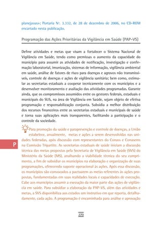 a    planejasus>; Portaria Nº. 3.332, de 28 de dezembro de 2006, no CD-ROM
      encartado nesta publicação.
  B
      Programação das Ações Prioritárias da Vigilância em Saúde (PAP-VS)
  C
  d   Define atividades e metas que visam a fortalecer o Sistema Nacional de
      Vigilância em Saúde, tendo como premissas o aumento da capacidade do
  e   município para assumir as atividades de notificação, investigação e confir-
      mação laboratorial, imunização, sistemas de informação, vigilância ambiental
  F   em saúde, análise de fatores de risco para doenças e agravos não transmissí-
      veis, controle de doenças e ações de vigilância sanitária; bem como, estimu-
 G    lar as secretarias estaduais a cooperar tecnicamente com os municípios e a
      desenvolver monitoramento e avaliação das atividades programadas. Garante
 H    ainda, que os compromissos assumidos entre os gestores federais, estaduais e
      municipais do SUS, na área de Vigilância em Saúde, sejam objeto de efetiva
  i   programação e responsabilização conjunta. Subsidia a melhor distribuição
      dos recursos financeiros entre as secretarias estaduais e municipais de saúde
  L   e torna suas aplicações mais transparentes, facilitando a participação e o
      controle da sociedade.
 M
           Para promoção da saúde e paraprevenção e controle de doenças, a União
n-o        estabelece, anualmente, metas e ações a serem desenvolvidas nas uni-
      dades federadas, após discussão com representantes do Conass e Conasems
  P   na Comissão Tripartite. As secretarias estaduais de saúde iniciam a discussão
      técnica das metas propostas pela Secretaria de Vigilância em Saúde (SVS) do
 Q    Ministério da Saúde (MS), analisando a viabilidade técnica do seu cumpri-
      mento, a fim de subsidiar os municípios na elaboração e organização de suas
  r   programações, oferecendo suporte operacional às ações. Após essa discussão,
      os municípios são convocados a pactuarem as metas referentes às ações pro-
  s   postas, fundamentadas em suas realidades locais e capacidades de execução.
      Cabe aos municípios assumir a execução da maior parte das ações de vigilân-
  t   cia em saúde. Para subsidiar a elaboração da PAP-VS, além das atividades e
      metas, a SVS disponibiliza aos estados um instrutivo em que reporta, detalha-
 U    damente, cada ação. A programação é encaminhada para análise e aprovação

V-Z
                                          270
 