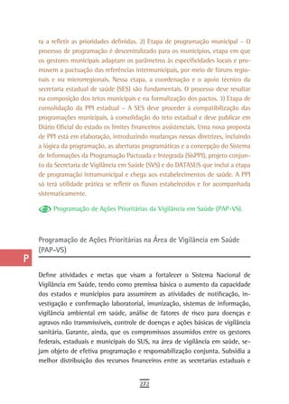 a    ra a refletir as prioridades definidas. 2) Etapa de programação municipal – O
      processo de programação é descentralizado para os municípios, etapa em que
  B   os gestores municipais adaptam os parâmetros às especificidades locais e pro-
      movem a pactuação das referências intermunicipais, por meio de fóruns regio-
  C   nais e ou microrregionais. Nessa etapa, a coordenação e o apoio técnico da
      secretaria estadual de saúde (SES) são fundamentais. O processo deve resultar
  d   na composição dos tetos municipais e na formalização dos pactos. 3) Etapa de
      consolidação da PPI estadual – A SES deve proceder à compatibilização das
  e   programações municipais, à consolidação do teto estadual e deve publicar em
      Diário Oficial do estado os limites financeiros assistenciais. Uma nova proposta
  F   de PPI está em elaboração, introduzindo mudanças nessas diretrizes, incluindo

 G    a lógica da programação, as aberturas programáticas e a concepção do Sistema
      de Informações da Programação Pactuada e Integrada (SisPPI), projeto conjun-
 H    to da Secretaria de Vigilância em Saúde (SVS) e do DATASUS que inclui a etapa
      de programação intramunicipal e chega aos estabelecimentos de saúde. A PPI
  i   só terá utilidade prática se refletir os fluxos estabelecidos e for acompanhada
      sistematicamente.
  L        Programação de Ações Prioritárias da Vigilância em Saúde (PAP-VS).

 M
n-o   Programação de Ações Prioritárias na Área de Vigilância em Saúde
      (PAP-VS)
  P
 Q    Define atividades e metas que visam a fortalecer o Sistema Nacional de
      Vigilância em Saúde, tendo como premissa básica o aumento da capacidade
  r   dos estados e municípios para assumirem as atividades de notificação, in-
      vestigação e confirmação laboratorial, imunização, sistemas de informação,
  s   vigilância ambiental em saúde, análise de fatores de risco para doenças e
      agravos não transmissíveis, controle de doenças e ações básicas de vigilância
  t   sanitária. Garante, ainda, que os compromissos assumidos entre os gestores
      federais, estaduais e municipais do SUS, na área de vigilância em saúde, se-
 U    jam objeto de efetiva programação e responsabilização conjunta. Subsidia a
      melhor distribuição dos recursos financeiros entre as secretarias estaduais e
V-Z
                                            272
 