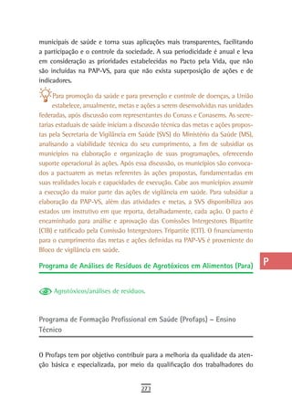 municipais de saúde e torna suas aplicações mais transparentes, facilitando        a
a participação e o controle da sociedade. A sua periodicidade é anual e leva
em consideração as prioridades estabelecidas no Pacto pela Vida, que não           B
são incluídas na PAP-VS, para que não exista superposição de ações e de
indicadores.                                                                       C
      Para promoção da saúde e para prevenção e controle de doenças, a União       d
     estabelece, anualmente, metas e ações a serem desenvolvidas nas unidades
federadas, após discussão com representantes do Conass e Conasems. As secre-       e
tarias estaduais de saúde iniciam a discussão técnica das metas e ações propos-
tas pela Secretaria de Vigilância em Saúde (SVS) do Ministério da Saúde (MS),      F
analisando a viabilidade técnica do seu cumprimento, a fim de subsidiar os
municípios na elaboração e organização de suas programações, oferecendo            G
suporte operacional às ações. Após essa discussão, os municípios são convoca-
dos a pactuarem as metas referentes às ações propostas, fundamentadas em           H
suas realidades locais e capacidades de execução. Cabe aos municípios assumir
a execução da maior parte das ações de vigilância em saúde. Para subsidiar a       i
elaboração da PAP-VS, além das atividades e metas, a SVS disponibiliza aos
estados um instrutivo em que reporta, detalhadamente, cada ação. O pacto é
                                                                                   L
encaminhado para análise e aprovação das Comissões Intergestores Bipartite
(CIB) e ratificado pela Comissão Intergestores Tripartite (CIT). O financiamento
                                                                                   M
para o cumprimento das metas e ações definidas na PAP-VS é proveniente do
Bloco de vigilância em saúde.
                                                                                   n-o
Programa de Análises de Resíduos de Agrotóxicos em Alimentos (Para)                P
                                                                                   Q
     Agrotóxicos/análises de resíduos.
                                                                                   r
Programa de Formação Profissional em Saúde (Profaps) – Ensino                      s
técnico
                                                                                   t
O Profaps tem por objetivo contribuir para a melhoria da qualidade da aten-        U
ção básica e especializada, por meio da qualificação dos trabalhadores do
                                                                                   V-Z
                                      273
 