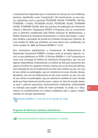 a medicamentos importados para o tratamento de doenças de rara incidência,        a
portanto, classificados como “excepcionais”. Até recentemente, os seus mar-
cos regulatórios eram as portarias PT/SAS/MS 409/99, PT/GM/MS 1481/99,            B
PT/GM/MS 1.318/02, PT/SAS/MS 921/02, PT/SAS/MS 203/05, PT/GM/MS
445/06, PT/GM/MS 562/06, além das portarias de publicação dos Protocolos          C
Clínicos e Diretrizes Terapêuticas (PCDT). O Programa está em consonância
com as diretrizes estabelecidas pela Política Nacional de Medicamentos, a         d
Política Nacional de Assistência Farmacêutica e o Pacto pela Saúde; e consi-
dera também a pactuação da reunião da Comissão Intergestores Tripartite, de       e
5 de outubro de 2006, que estabelece um novo marco com a publicação, em
30 de outubro de 2006, da Portaria GM/MS nº 2.577.                                F
Esse instrumento regulamentou o Componente de Medicamentos de                     G
Dispensação Excepcional (CMDE) e revogou todas as portarias vigentes, ex-
ceto as que publicaram os PCDTs. A Portaria GM/MS nº 2.577 caracteriza-se         H
como uma estratégia da Política de Assistência Farmacêutica, que tem por
objetivo disponibilizar medicamentos no âmbito do SUS para tratamento dos         i
agravos inseridos nos seguintes critérios: doença rara ou de baixa prevalência,
com indicação de uso de medicamento de alto valor unitário ou que, em caso        L
de uso crônico ou prolongado, seja um tratamento de custo elevado; doença
prevalente, com uso de medicamento de alto custo unitário ou que, em caso         M
de uso crônico ou prolongado, seja um tratamento também de custo elevado
desde que haja tratamento previsto para o agravo no nível da atenção básica,      n-o
ao qual o paciente apresentou necessariamente intolerância, refratariedade
ou evolução para quadro clínico de maior gravidade, ou ainda, se o diag-
                                                                                  P
nóstico ou estabelecimento de conduta terapêutica para o agravo estejam
inseridos na atenção especializada.
                                                                                  Q
     Portaria GM/MS nº 2.577, de 27 de outubro de 2006.
                                                                                  r
                                                                                  s
Programa de Melhorias sanitárias domiciliares
                                                                                  t
     Saneamento/melhorias básicas domiciliares e coletivas.
                                                                                  U
                                                                                  V-Z
                                     275
 